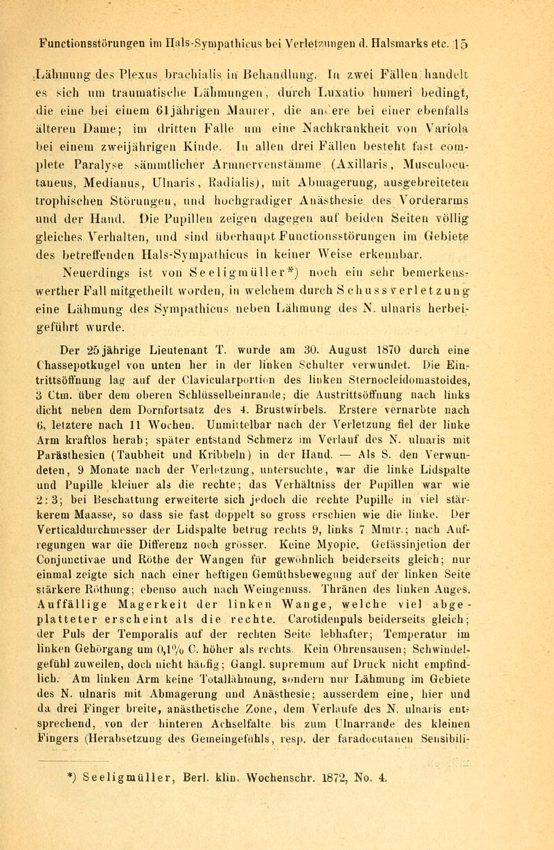 .Lähmung des Plexus brachialis in Behandlung. In zwei Fällen handelt es sich um traumatische Lähmungen, durch Luxatio hüraeri bedingt, die eine bei einem 61 jährigen Maurer, die aiu.ere bei einer ebenfalls älteren Dame; im dritten Falle um eine Nachkrankheit von Variola bei einem zweijährigen Kinde. In allen drei Fällen besteht fast com- plete Paralyse sämmtlicher Armnervenstämme (Axillaris, Musculocu- taueus, Medianus, Ulnaris, Radialis), mit Abmagerung, ausgebreiteten trophischen Störungen, und hochgradiger Anästhesie des Vorderarms und der Hand. Die Pupillen zeigen dagegen auf beiden Seiten völlig gleiches Verhalten, und sind überhaupt Functionsstörungen im Gebiete des betreffenden Hals-Sympathicus in keiner Weise erkennbar. Neuerdings ist von Se eligmiiller *) noch ein sehr bemerkens- werther Fall mitgetheilt worden, in welchem durch S eh u ss Verletzung eine Lähmung des Sympathicus neben Lähmung des N. ulnaris herbei- geführt wurde. Der 25 jährige Lieutenant T. wurde am 30. August 1870 durch eine Chassepotkugel von unten her in der linken Schulter verwundet. Die Ein- trittsöffnung lag auf der Clavicularportion des linken Sternocleidomastoides, 3 Ctm. über dem oberen Schlüsselbeinrande; die Austrittsöffnung nach links dicht neben dem Dornfortsatz des 4. Brustwirbels. Erstere vernarbte nach 6, letztere nach 11 Wochen. Unmittelbar nach der Verletzung fiel der linke Arm kraftlos herab; später entstand Schmerz im Verlauf des N. ulnaris mit Parästhesien (Taubheit und Kribbeln) in der Hand. — Als S. den Verwun- deten, 9 Monate nach der Verletzung, untersuchte, war die linke Lidspalte und Pupille kleiner als die rechte; das Verhältniss der Pupillen war wie 2:3; bei Beschattung erweiterte sich jedoch die rechte Pupille in viel stär- kerem Maasse, so dass sie fast doppelt so gross erschien wie die linke. Der Verticaldurchmesser der Lidspalte betrug rechts 9, links 7 Mmtr.; nach Auf- regungen war die Differenz noch grösser. Keine Myopie. Gefässinjetion der Conjunctivae und Röthe der Wangen für gewöhnlich beiderseits gleich; nur einmal zeigte sich nach einer heftigen Gemüthsbewegung auf der linken Seite stärkere Röthung; ebenso auch nach Weingenuss. Thränen des linken Auges. Auffällige Magerkeit der linken Wange, welche viel abge- platteter erscheint als die rechte. Carotidenpuls beiderseits gleich; der Puls der Temporaiis auf der rechten Seite lebhafter; Temperatur im linken Gehörgang um 0,1% C. höher als rechts. Kein Ohrensausen; Schwindel- gefühl zuweilen, doch nicht häufig; Gangl. supremum auf Druck nicht empfind- lich. Am linken Arm keine Totallahinung, sondern nur Lähmung im Gebiete des N. ulnaris mit Abmagerung und Anästhesie; ausserdem eine, hier Und da drei Finger breite, anästhetische Zone, dem Verlaufe des N. ulnaris ent? sprechend, von der hinteren Achselfalte bis zum Ulnarrande des kleinen Fingers (Herabsetzung des Gemeingefühls, resp. der faradocutanen Sensibili-