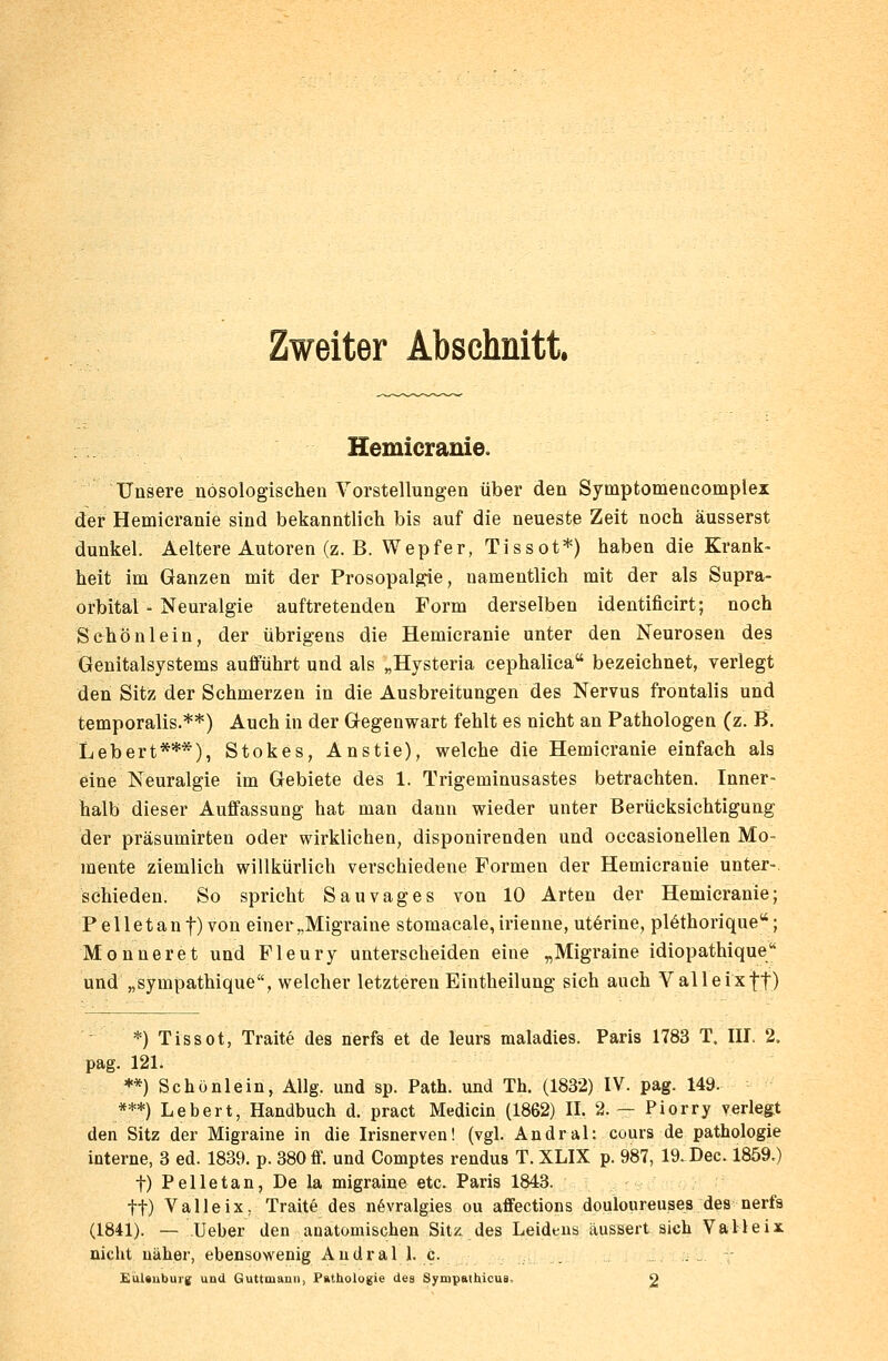 Zweiter Abschnitt. Hemicranie. Unsere nosologischen Vorstellungen über den Symptomencomplex der Hemicranie sind bekanntlich bis auf die neueste Zeit noch äusserst dunkel. Aeltere Autoren (z. B. Wepfer, Tissot*) haben die Krank- heit im Ganzen mit der Prosopalgie, namentlich mit der als Supra- orbital - Neuralgie auftretenden Form derselben identificirt; noch Schönlein, der übrigens die Hemicranie unter den Neurosen des Genitalsystems aufführt und als „Hysteria cephalica bezeichnet, verlegt den Sitz der Schmerzen in die Ausbreitungen des Nervus frontalis und temporalis.**) Auch in der Gegenwart fehlt es nicht an Pathologen (z. B. Lebert***), Stokes, Anstie), welche die Hemicranie einfach als eine Neuralgie im Gebiete des 1. Trigeminusastes betrachten. Inner- halb dieser Auffassung hat man dann wieder unter Berücksichtigung der präsumirten oder wirklichen, disponirenden und occasionellen Mo- mente ziemlich willkürlich verschiedene Formen der Hemicranie unter- schieden. So spricht Sau vages von 10 Arten der Hemicranie; P eile tan f) von einer „Migraine stomacale, irienne, ut6rine, plCthorique; Monneret und Fleury unterscheiden eine „Migraine idiopathique und „sympathique, welcher letzteren Eintheilung sich auch Valleixff) *) Tissot, Traite des nerfs et de leurs maladies. Paris 1783 T. III. 2. pag. 121. **) Schönlein, Allg. und sp. Path. und Th. (1832) IV. pag. 149. ***) Lebert, Handbuch d. pract Medicin (1862) II. 2. — Piorry verlegt den Sitz der Migraine in die Irisnerven! (vgl. Andral: cours de pathologie interne, 3 ed. 1839. p. 380 ff. und Comptes rendus T. XLIX p. 987, 19. Dec. 1859.) f) Pelletan, De la migraine etc. Paris 1843. tt) Valleix. Traite des növralgies ou affections douloureuses des nerfs (1841). — Ueber den anatomischen Sitz des Leidens äussert sich Valleix nicht näher, ebensowenig Andral 1. c. . EuUuburg und Guttmann, Pathologie des Syrnpathicus 2