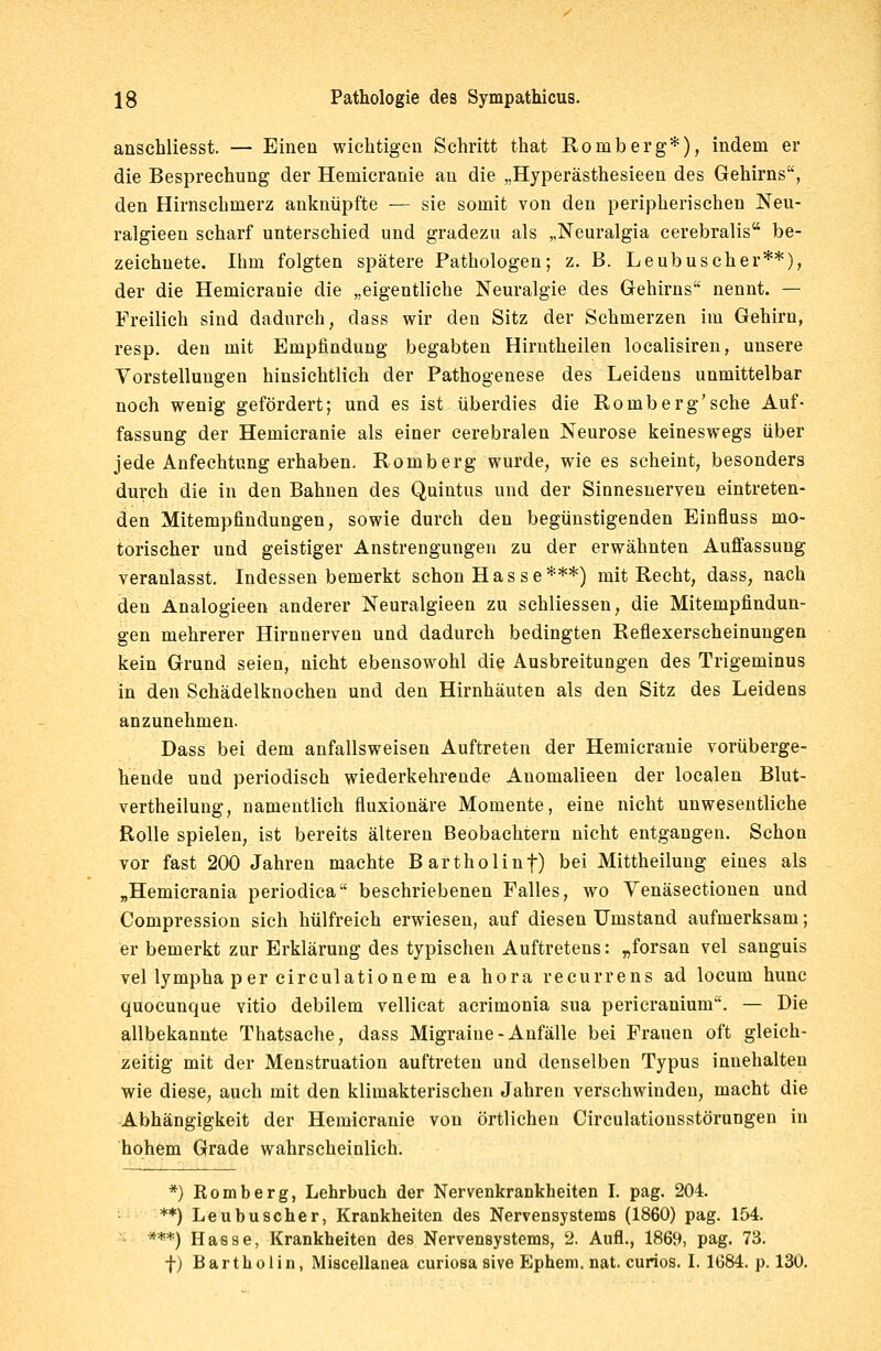 anschliesst. — Einen wichtigen Schritt that Romberg*), indem er die Besprechung der Hemicranie an die „Hyperästhesieen des Gehirns, den Hirnschmerz anknüpfte — sie somit von den peripherischen Neu- ralgieen scharf unterschied und gradezu als „Neuralgia cerebralis be- zeichnete. Ihm folgten spätere Pathologen; z. B. Leubuscher**), der die Hemicranie die „eigentliche Neuralgie des Gehirns nennt. — Freilich sind dadurch, dass wir den Sitz der Schmerzen im Gehirn, resp. den mit Empfindung begabten Hirntheilen localisiren, unsere Vorstellungen hinsichtlich der Pathogenese des Leidens unmittelbar noch wenig gefördert; und es ist überdies die Romberg'sehe Auf- fassung der Hemicranie als einer cerebralen Neurose keineswegs über jede Anfechtung erhaben. Romberg wurde, wie es scheint, besonders durch die in den Bahnen des Quintus und der Sinnesnerven eintreten- den Mitempfindungen, sowie durch den begünstigenden Einfluss mo- torischer und geistiger Anstrengungen zu der erwähnten Auffassung veranlasst. Indessen bemerkt schon Hasse***) mit Recht, dass, nach den Analogieen anderer Neuralgieen zu schliessen, die Mitempfindun- gen mehrerer Hirnuerveu und dadurch bedingten Reflexerscheinungen kein Grund seien, nicht ebensowohl die Ausbreitungen des Trigeminus in den Schädelknochen und den Hirnhäuten als den Sitz des Leidens anzunehmen. Dass bei dem anfallsweisen Auftreten der Hemicranie vorüberge- hende und periodisch wiederkehrende Anomalieen der localen Blut- vertheilung, namentlich fluxionäre Momente, eine nicht unwesentliche Rolle spielen, ist bereits älteren Beobachtern nicht entgangen. Schon vor fast 200 Jahren machte Bartholinf) bei Mittheilung eines als „Hemicrania periodica beschriebenen Falles, wo Venäsectionen und Compression sich hülfreich erwiesen, auf diesen Umstand aufmerksam; er bemerkt zur Erklärung des typischen Auftretens: „forsan vel sanguis vel lympha per circulationem ea hora recurrens ad locum huue quoeunque vitio debilem vellicat acrimonia sua pericranium. — Die allbekannte Thatsache, dass Migraine - Anfälle bei Frauen oft gleich- zeitig mit der Menstruation auftreten und denselben Typus innehalten wie diese, auch mit den klimakterischen Jahren verschwinden, macht die Abhängigkeit der Hemicranie von örtlichen Circulationsstörungen in hohem Grade wahrscheinlich. *) Romberg, Lehrbuch der Nervenkrankheiten I. pag. 204. **) Leubuscher, Krankheiten des Nervensystems (1860) pag. 154. **■*) Hasse, Krankheiten des Nervensystems, 2. Aufl., 1869, pag. 73. f) Bartholin, Miscellanea curiosa sive Ephem. nat. curios. I. 1684. p. 130.