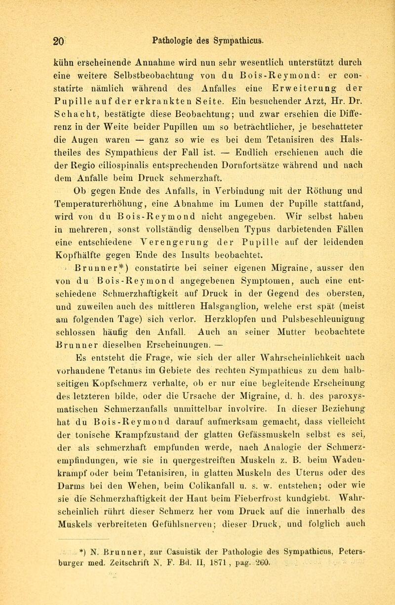 kühn erscheinende Annahme wird nun sehr wesentlich unterstützt durch eine weitere Selbstbeobachtung von du Bois-Reymond: er con- statirte nämlich während des Anfalles eine Erweiterung der Pupille auf der erkrankten Seite. Ein besuchender Arzt, Hr. Dr. Schacht, bestätigte diese Beobachtung; und zwar erschien die Diffe- renz in der Weite beider Pupillen um so beträchtlicher, je beschatteter die Augen waren — ganz so wie es bei dem Tetanisiren des Hals- theiles des Sympathicus der Fall ist. — Endlich erschienen auch die der Regio ciliospinalis entsprechenden Dornfortsätze während und nach dem Anfalle beim Druck schmerzhaft. Ob gegen Ende des Anfalls, in Verbindung mit der Röthung und Temperaturerhöhung, eine Abnahme im Lumen der Pupille stattfand, wird von du Bois-Reymond nicht angegeben. Wir selbst haben in mehreren, sonst vollständig denselben Typus darbietenden Fällen eine entschiedene Verengerung der Pupille auf der leidenden Kopfhälfte gegen Ende des Insults beobachtet. ' Brunn er*) constatirte bei seiner eigenen Migraine, ausser den von du Bois-Reymond angegebenen Symptomen, auch eine ent- schiedene Schmerzhaftigkeit auf Druck in der Gegend des obersten, und zuweilen auch des mittleren Halsganglion, welche erst spät (meist am folgenden Tage) sich verlor. Herzklopfen und Pulsbeschleuuiguug schlössen häufig den Anfall. Auch an seiner Mutter beobachtete Brunner dieselben Erscheinungen. — Es entsteht die Frage, wie sich der aller Wahrscheinlichkeit uach vorhandene Tetanus im Gebiete des rechten Sympathicus zu dem halb- seitigen Kopfschmerz verhalte, ob er nur eine begleitende Erscheinung des letzteren bilde, oder die Ursache der Migraine, d. h. des paroxys- matischen Schmerzanfalls unmittelbar involvire. In dieser Beziehung hat du Bois-Reymond darauf aufmerksam gemacht, dass vielleicht der tonische Krampfzustand der glatten Gefässmuskeln selbst es sei, der als schmerzhaft empfunden werde, nach Analogie der Schmerz- emptindungen, wie sie in quergestreiften Muskeln z. B. beim Wadeu- krampf oder beim Tetanisiren, in glatten Muskeln des Uterus oder des Darms bei den Wehen, beim Colikanfall u. s. w. entstehen; oder wie sie die Schmerzhaftigkeit der Haut beim Fieberfrost kundgiebt. Wahr- scheinlich rührt dieser Schmerz her vom Druck auf die innerhalb des Muskels verbreiteten Gefühlsnerveu; dieser Druck, und folglich auch *) N. Brunner, zur Casuistik der Pathologie des Sympathicus, Peters- burger med. Zeitschrift N. F. Bd. II, 1871, pag. 260.