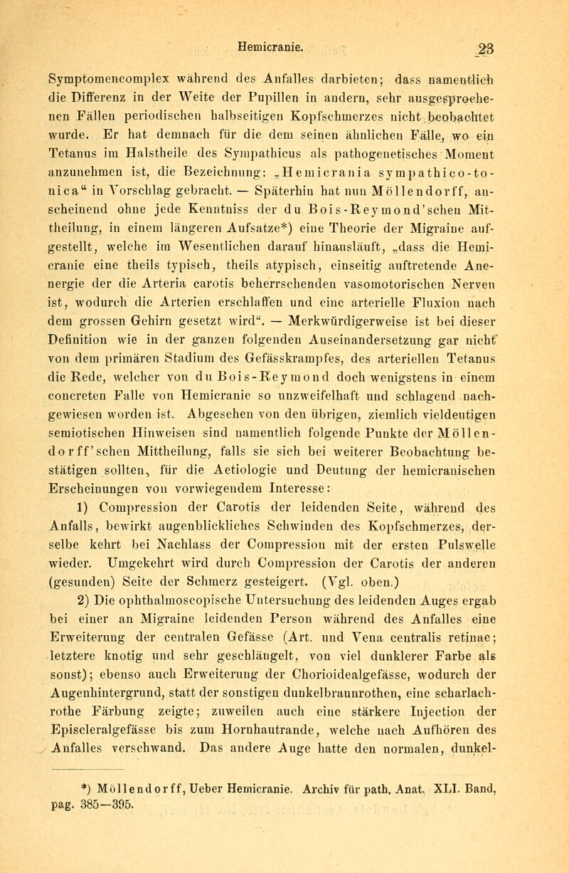 Symptomencomplex während des Anfalles darbieten; dass namentlich die Differenz in der Weite der Pupillen in andern, sehr ausgesproche- nen Fällen periodischen halbseitigen Kopfschmerzes nicht beobachtet wurde. Er hat demnach für die dem seinen ähnlichen Fälle, wo ein Tetanus im Halstheile des Sympathicus als pathogenetisches Moment anzunehmen ist, die Bezeichnung: „Hemicrania sympathico-to- nica in Vorschlag gebracht, — Späterhin hat nun Möllendorff, an- scheinend ohne jede Kenntuiss der du Bois-Reymond'sehen Mit- theilung, in einem längeren Aufsatze*) eine Theorie der Migraine auf- gestellt, welche im Wesentlichen darauf hinausläuft, „dass die Hemi- cranie eine theils typisch, theils atypisch, einseitig auftretende Ane- nergie der die Arteria carotis beherrschenden vasomotorischen Nerven ist, wodurch die Arterien erschlaffen und eine arterielle Fluxion nach dem grossen Gehirn gesetzt wird. — Merkwürdigerweise ist bei dieser Definition wie in der ganzen folgenden Auseinandersetzung gar nicht von dem primären Stadium des Gefässkrampfes, des arteriellen Tetanus die Rede, welcher von du Bois-Reymond doch wenigstens in einem concreten Falle von Hemicranie so unzweifelhaft und schlagend nach- gewiesen worden ist. Abgesehen von den übrigen, ziemlich vieldeutigen semiotischen Hinweisen sind namentlich folgende Punkte der Möllen- dorff sehen Mittheilung, falls sie sich bei weiterer Beobachtung be- stätigen sollten, für die Aetiologie und Deutung der hemicranischen Erscheinungen von vorwiegendem Interesse: 1) Compression der Carotis der leidenden Seite, während des Anfalls, bewirkt augenblickliches Schwinden des Kopfschmerzes, der- selbe kehrt bei Nachlass der Compression mit der ersten Pulswelle wieder. Umgekehrt wird durch Compression der Carotis der anderen (gesunden) Seite der Schmerz gesteigert. (Vgl. oben.) 2) Die ophthalmoscopische Untersuchung des leidenden Auges ergab bei einer an Migraine leidenden Person während des Anfalles eine Erweiterung der centralen Gefässe (Art. und Vena centralis retinae; letztere knotig und sehr geschlängelt, von viel dunklerer Farbe als sonst); ebenso auch Erweiterung der Chorioidealgefässe, wodurch der Augenhintergrund, statt der sonstigen dunkelbraunrothen, eine scharlaeh- rothe Färbung zeigte; zuweilen auch eine stärkere Injection der Episcleralgefässe bis zum Hornhautrande, welche nach Aufhören des Anfalles verschwand. Das andere Auge hatte den normalen, dunkel- *) Möllendorff, Ueber Hemicranie. Archiv für path. Anat. XU. Band, pag. 385-395.