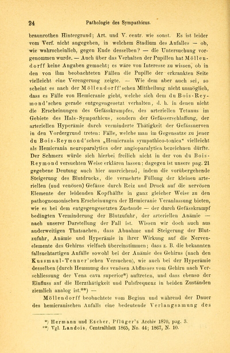 braunrothen Hintergrund; Art. und V. centr. wie sonst. Es ist leider vom Verf. nicht angegeben, in welchem Stadium des Anfalles — ob, wie wahrscheinlich, gegen Ende desselben? — die Untersuchung vor- genommen wurde. — Auch über das Verhalten der Pupillen hat Moll en- do rff keine Angaben gemacht; es wäre von Interesse zu wissen, ob in den von ihm beobachteten Fällen die Pupille der erkrankten Seite vielleicht eine Verengerung zeigte. — Wie dem aber auch sei, so scheint es nach der Mollendorff sehen Mittheilung nicht unmöglich, dass es Fälle von Hemicranie giebt, welche sich dem duBois-Rey- mond'scheu gerade entgegengesetzt verhalten, d. h. in denen nicht die Erscheinungen des Gefässkrampfes, des arteriellen Tetanus im Gebiete des Hals-Sympathicus, sondern der Gefässerschlaffung, der arteriellen Hyperämie durch verminderte Thätigkeit der Gefässnerven in den Vordergrund treten: Fälle, welche man im Gegensatze zu jener du Bois-ßeymond'schen „Hemicrania sympathico-tonica vielleicht als Hemicrania neuroparalytica oder angioparalytica bezeichnen dürfte. Der Schmerz würde sich hierbei freilich nicht in der von du Bois- Reymond versuchten Weise erklären lassen; dagegen ist unsere pag. 21 gegebene Deutung auch hier ausreichend, indem die vorübergehende Steigerung des Blutdrucks, die vermehrte Füllung der kleinen arte- riellen (und venösen) Gefässe durch Reiz und Druck auf die nervösen Elemente der leidenden Kopfhälfte in ganz gleicher Weise zu den pathognomonischen Erscheinungen der Hemicranie Veranlassung bieten, wie es bei dem entgegengesetzten Zustande — der durch Gefässkrampf bedingten Verminderung der Blutzufuhr, der arteriellen Anämie — nach unserer Darstellung der Fall ist. Wissen wir doch auch aus anderweitigen Thatsachen, dass Abnahme und Steigerung der Blut- zufuhr, Anämie und Hyperämie in ihrer Wirkung auf die Nerven- elemente des Gehirns vielfach übereinstimmen; dass z. B. die bekannten fallsuchtartigen Anfälle sowohl bei der Anämie des Gehirns (nach den Kussmaul-Tenner'sehen Versuchen), wie auch bei der Hyperämie desselben (durch Hemmung des venösen Abflusses vom Gehirn nach Ver- schliessung der Vena cava superior*) auftreten, und dass ebenso der Einfluss auf die Herzthätigkeit und Pulsfrequenz in beiden Zuständen ziemlich analog ist.**) — Möllendorff beobachtete vom Beginu und während der Dauer des hemicranischen Anfalls eine bedeutende Verlangsamung des *) Hermann und Escher, Pflüger's Archiv 1870, pag. 3. **) Vgl. Landois, Centralblatt 1865, No. 44; 1867, N- 10.