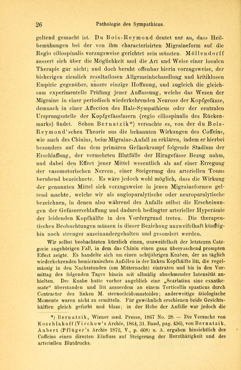 geltend gemacht ist. Du Bois-Reymond deutet nur au, dass Heil- bemühungen bei der von ihm characterisirten Migraineform auf die Regio ciliospinalis vorzugsweise gerichtet sein müssten. Möllendorff äussert sich über die Möglichkeit und die Art und Weise einer localen Therapie gar nicht; und doch beruht offenbar hierin vorzugsweise, der bisherigen ziemlich resultatlosen Allgemeinbehandlung und kritiklosen Empirie gegenüber, unsere einzige Hoffnung, und zugleich die gleich- sam experimentelle Prüfung jener Auffassung, welche das Wesen der Migraine in einer periodisch wiederkehrenden Neurose der Kopfgefässe, demnach in einer Affection des Hals-Syrnpathicus oder der centralen Ursprungsstelle der Kopfgefässfasern (regio ciliospinalis des Rücken- marks) findet. Schon Bernatzik*) versuchte es, von der du Bois- Reymond'sehen Theorie aus die bekannten Wirkungen des Coffeins, wie auch des Chinins, beim Migraine-Anfall zu erklären, indem er hierbei besonders auf das dem primären Gefässkrampf folgende Stadium der Erschlaffung, der vermehrten Blutfülle der Hirngefässe Bezug nahm, und dabei den Effect jener Mittel wesentlich als auf einer Erregung der vasomotorischen Nerven, einer Steigerung des arteriellen Tonus beruhend bezeichnete. Es wäre jedoch wohl möglich, dass die Wirkung der genannten Mittel sich vorzugsweise in jenen Migraineformen gel- tend machte, welche wir als angioparalytische oder neuroparalytische bezeichnen, in denen also während des Anfalls selbst die Erscheinun- gen der Gefässerschlaflung und dadurch bedingter arterieller Hyperämie der leidenden Kopfhälfte in den Vordergrund treten. Die therapeu- tischen Beobachtungen müssen in dieser Beziehung unzweifelhaft künftig- hin noch strenger auseinandergehalten und gesondert werden. Wir selbst beobachteten kürzlich einen, unzweifelhaft der letzteren Cate- gorie angehörigen Fall, in dem das Chinin einen ganz überraschend prompten Effect zeigte. Es handelte sich um einen achtjährigen Knaben, der an täglich wiederkehrenden hemicranischen Anfällen in der linken Kopfhälfte litt, die regel- mässig in den Nachtstunden (um Mitternacht) eintraten und bis in den Vor- mittag des folgenden Tages hinein mit allmälig abnehmender Intensität an- hielten. Der Knabe hatte vorher angeblich eine „Scarlatina sine exanthe- mate überstanden und litt ausserdem an einem Torticollis spasticus durch Contractur des linken M. sternocleidomastoides; anderweitige ätiologische Momente waren nicht zu ermitteln. Für gewöhnlich erschienen beide Gesichts- hälften gleich gefärbt und blass; in der Höhe der Anfälle war jedoch die *) Bernatzik, Wiener med. Presse, 1867 No. 28.— Die Versuche von Koschlakoff (Vi rchow's Archiv, 1864, 31. Band, pag. 436), von Bernatzik, Aubert (Pflüger's Archiv 1872, V., p. 608) u. A. ergaben hinsichtlich des Coffeins einen directen Einfluss auf Steigerung der Herzthätigkeit und des arteriellen Blutdrucks.