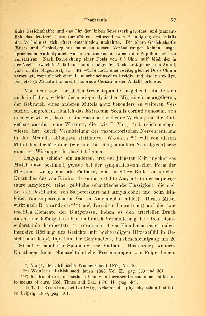 linke Gesichtshälfte und das Ohr der linken Seite stark geröthet, und (nament- lich das letztere) heiss anzufühlen, während nach Beendigung des Anfalls das Verhältniss sich öfters entschieden umkehrte. Die obere Gesichtshälfte (Stirn- und Orbitalgegend) nahm an diesen Veränderungen keinen ausge- sprochenen Antheil; auch waren Differenzen im Lumen der Pupillen nicht zu constatiren. Nach Darreichung einer Dosis von 0,5 Chin. sulf. blieb der in der Nacht erwartete Anfall aus; in der folgenden Nacht trat jedoch ein Anfall, ganz in der obigen Art, ein. Es wurde noch eine zweite, gleiche Dosis Chinin verordnet, worauf noch einmal ein sehr schwaches Recidiv und alsdann völlige, bis jetzt (5 Monate hindurch) dauernde Cessation der Anfälle erfolgte. Von dem oben berührten Gesichtspunkte ausgehend, dürfte sich auch in Fällen, welche der angioparalytischen Migraineform angehören, der Gebrauch eines anderen Mittels ganz besonders zu weiteren Ver- suchen empfehlen, nämlich das Extractum Seealis cornuti aquosum, von dem wir wissen, dass es eine zusammenziehende Wirkung auf die Blut- gefässe ausübt: eine Wirkung, die, wie P. Vogt*) kürzlich nachge- wiesen hat, durch Yermittelung des vasomotorischen Nervencentrums in der Medulla oblongata stattfindet. Woakes**) will von diesem Mittel bei der Migraine (wie auch bei einigen andern Neuralgieen) sehr günstige Wirkungen beobachtet haben. Dagegen scheint ein anderes, erst der jüngsten Zeit angehöriges Mittel, dazu bestimmt, gerade bei der sympathico-tonischen Form der Migraine, wenigstens als Palliativ, eine wichtige Rolle zu spielen. Es ist dies das von Richardson dargestellte Amylnitrit oder salpetrig- saure Amyloxyd (eine gelbliche scharfriechende Flüssigkeit, die sich bei der Destillation von Salpetersäure mit Amylalcohol und beim Ein- leiten von salpetrig-saurem Gas in Amylalcohol bildet). Dieses Mittel wirkt nach Richardson***) und Lauder Bruntonf) auf die con- tractilen Elemente der Blutgefässe, indem es den arteriellen Druck durch Erschlaffung derselben und durch Verminderung der Circulations- widerstände herabsetzt; es verursacht beim Einathmen insbesondere intensive Röthung des Gesichts mit hochgradigem Hitzegefühl in Ge- sicht und Kopf, Injection der Conjunctiva, Pulsbeschleunigung um 20 —30 mit verminderter Spannung der Radialis, Hustenreiz; weiteres Einathmen kann ohnmachtähnliche Erscheinungen zur Folge haben. *) Vogt, Berl. klinische Wochenschrift 1872, No. 10. **) Woakes, British med. journ. 1868, Vol. II., pag. 360 und 361. ***) Richardson, on method of study in therapeutics and some additions to means of eure, Med. Times and Gaz. 1870, IL, pag. 469. t) T. L. Brunton, bei Ludwig, Arbeiten des physiologischen Instituts zu Leipzig, 1869, pag. 101.