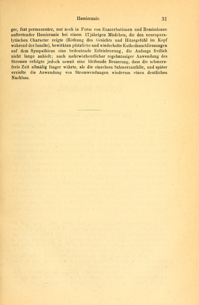 ger, fast permanenter, nur noch in Form von Exacerbationen und Remissionen auftretender Hemicranie bei einem 17jährigen Mädchen, die den neuropara- lytischen Character zeigte (Röthung des Gesichts und Hitzegefühl im Kopf während der Insulte), bewirkten plötzliche und wiederholte Kathodenschliessungen auf dem Sympathicus eine bedeutende Erleichterung, die Anfangs freilich nicht lange anhielt; nach mehrwöchentlicher regelmässiger Anwendung des Stromes erfolgte jedoch soweit eine bleibende Besserung, dass die schmerz- freie Zeit allmälig länger währte, als die einzelnen Schmerzanfälle, und später erzielte die Anwendung von Stromwendungen wiederum einen deutlichen Nachlass.
