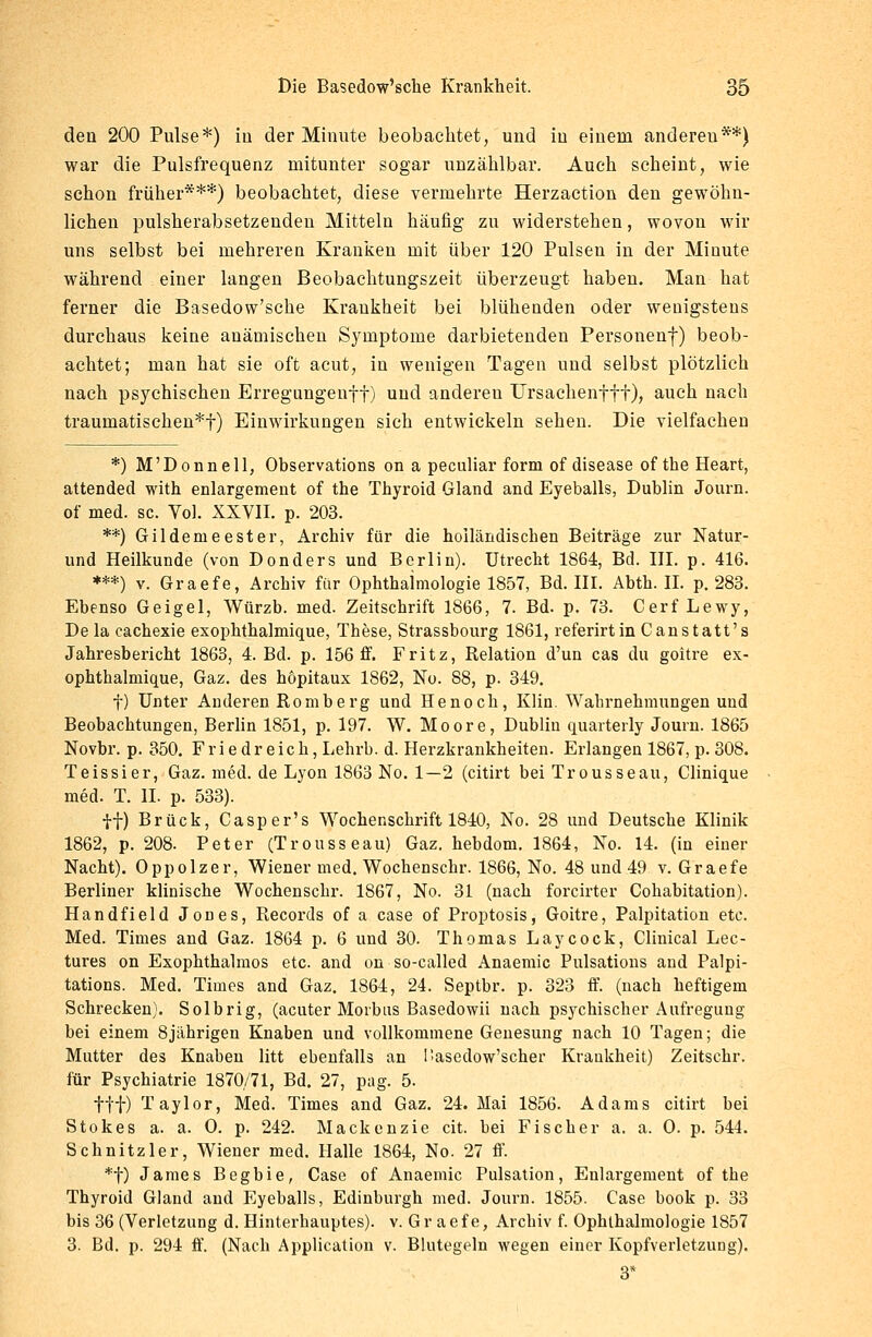 eleu 200 Pulse*) in der Minute beobachtet, und iu einem anderen**) war die Pulsfrequenz mitunter sogar unzählbar. Auch scheint, wie schon früher***) beobachtet, diese vermehrte Herzaction den gewöhn- lichen pulsherabsetzenden Mitteln häufig zu widerstehen, wovon wir uns selbst bei mehreren Kranken mit über 120 Pulsen in der Minute während einer langen Beobachtungszeit überzeugt habeu. Man hat ferner die Basedow'sche Krankheit bei blühenden oder wenigstens durchaus keine anämischen Symptome darbietenden Personenf) beob- achtet; man hat sie oft acut, in wenigen Tagen und selbst plötzlich nach psychischen Erregungenff) und andereu Ursachenftf), auch nach traumatischen*!) Einwirkungen sich entwickeln sehen. Die vielfachen *) M'Donnell, Observations on a peculiar form of disease of the Heart, attended with enlargement of the Thyroid Gland and Eyeballs, Dublin Journ. of med. sc. Vol. XXVII. p. 203. **) Gildenieester, Archiv für die holländischen Beiträge zur Natur- und Heilkunde (von Don der s und Berlin). Utrecht 1864, Bd. III. p. 416. ***) v. Graefe, Archiv für Ophthalmologie 1857, Bd. III. Abth. IL p. 283. Ebenso Geigel, Würzb. med. Zeitschrift 1866, 7. Bd. p. 73. Cerf Lewy, De la cachexie exophthalmique, These, Strassbourg 1861, referirtin Canstatt's Jahresbericht 1863, 4. Bd. p. 156 ff. Fritz, Relation d'un cas du goitre ex- ophthalmique, Gaz. des hopitaux 1862, No. 88, p. 349. f) Unter Anderen Romberg und He noch, Klin. Wahrnehmungen und Beobachtungen, Berlin 1851, p. 197. W. Moore, Dublin quarterly Journ. 1865 Novbr. p. 350. Friedreich, Lehrb. d. Herzkrankheiten. Erlangen 1867, p. 308. Teissier, Gaz. med. de Lyon 1863 No. 1—2 (citirt bei Trousseau, Clinique med. T. IL p. 533). ff) Brück, Casper's Wochenschrift 1840, No. 28 und Deutsche Klinik 1862, p. 208. Peter (Trousseau) Gaz. hebdom. 1864, No. 14. (in einer Nacht). Oppolzer, Wiener med. Wochenschr. 1866, No. 48 und 49 v. Graefe Berliner klinische Wochenschr. 1867, No. 31 (nach forcirter Cohabitation). Handfield Jones, Records of a case of Proptosis, Goitre, Palpitation etc. Med. Times and Gaz. 1864 p. 6 und 30. Thomas Laycock, Clinical Lec- tures on Exophthalmus etc. and on so-called Anaemic Pulsations and Palpi- tations. Med. Times and Gaz. 1864, 24. Septbr. p. 323 ff. (nach heftigem Schrecken). Solbrig, (acuter Morbus Basedowii nach psychischer Aufregung bei einem 8jährigen Knaben und vollkommene Genesung nach 10 Tagen; die Mutter des Knaben litt ebenfalls an Hasedow'scher Krankheit) Zeitschr. für Psychiatrie 1870/71, Bd. 27, pag. 5. tff) Taylor, Med. Times and Gaz. 24. Mai 1856. Adams citirt bei Stokes a. a. 0. p. 242. Mackenzie cit. bei Fischer a. a. 0. p. 544. Schnitzler, Wiener med. Halle 1864, No. 27 ff. *t) James Begbie, Case of Anaemic Pulsation, Enlargement of the Thyroid Gland and P^yeballs, Edinburgh med. Journ. 1855. Case book p. 33 bis 36 (Verletzung d. Hinterhauptes), v. Gr aefe, Archiv f. Ophthalmologie 1857 3. Bd. p. 294 ff. (Nach Application v. Blutegeln wegen einer Kopfverletzung). 3*