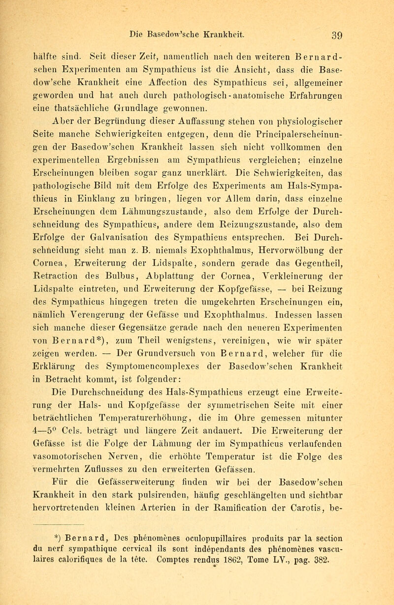 hälfte sind. Seit dieser Zeit, namentlich nach den weiteren Bernard- sehen Experimenten am Sympathicus ist die Ansicht, dass die Base- dow'sche Krankheit eine Affection des Sympathicus sei, allgemeiner geworden und hat auch durch pathologisch-anatomische Erfahrungen eine thatsächliche Grundlage gewonnen. Aber der Begründung dieser Auffassung stehen von physiologischer Seite manche Schwierigkeiten entgegen, denn die Principalerscheinun- gen der Basedow'schen Krankheit lassen sich nicht vollkommen den experimentellen Ergebnissen am Sympathicus vergleichen; einzelne Erscheinungen bleiben sogar ganz unerklärt. Die Schwierigkeiten, das pathologische Bild mit dem Erfolge des Experiments am Hals-Sympa- thicus in Einklang zu bringen, liegen vor Allem darin, dass einzelne Erscheinungen dem Lähmungszustande, also dem Erfulge der Durch- schneidung des Sympathicus, andere dem Reizungszustande, also dem Erfolge der Galvanisation des Sympathicus entsprechen. Bei Durch- schneidung sieht man z. B. niemals Exophthalmus, Hervorwölbung der Cornea, Erweiterung der Lidspalte, sondern gerade das Gegentheil, Retraction des Bulbus, Abplattung der Cornea, Verkleinerung der Lidspalte eintreten, und Erweiterung der Kopfgefässe, — bei Reizung des Sympathicus hingegen treten die umgekehrten Erscheinungen ein, nämlich Verengerung der Gefässe und Exophthalmus. Indessen lassen sich manche dieser Gegensätze gerade nach den neueren Experimenten von Bernard*), zum Theil wenigstens, vereinigen, wie wir später zeigen werden. — Der Grund versuch von Bernard, welcher für die Erklärung des Symptomencomplexes der Basedow'schen Krankheit in Betracht kommt, ist folgender: Die Durchschneidung des Hals-Sympathicus erzeugt eine Erweite- rung der Hals- und Kopfgefässe der symmetrischen Seite mit einer beträchtlichen Temperaturerhöhung, die im Ohre gemessen mitunter 4—5° Cels. beträgt und längere Zeit andauert. Die Erweiterung der Gefässe ist die Folge der Lähmung der im Sympathicus verlaufenden vasomotorischen Nerven, die erhöhte Temperatur ist die Folge des vermehrten Zuflusses zu den erweiterten Gefässen. Für die Gefässerweiterung finden wir bei der Basedow'schen Krankheit in den stark pulsirendeu, häufig geschlängelten und sichtbar hervortretenden kleinen Arterien in der Ramification der Carotis, be- *) Bernard, Des phenomenes oculopupillaires produits par la section du nerf sympathique cervical ils sont independants des phenomenes vascu- laires calorifiques de la tete. Coroptes rendus 1862, Tome LV., pag. 382.