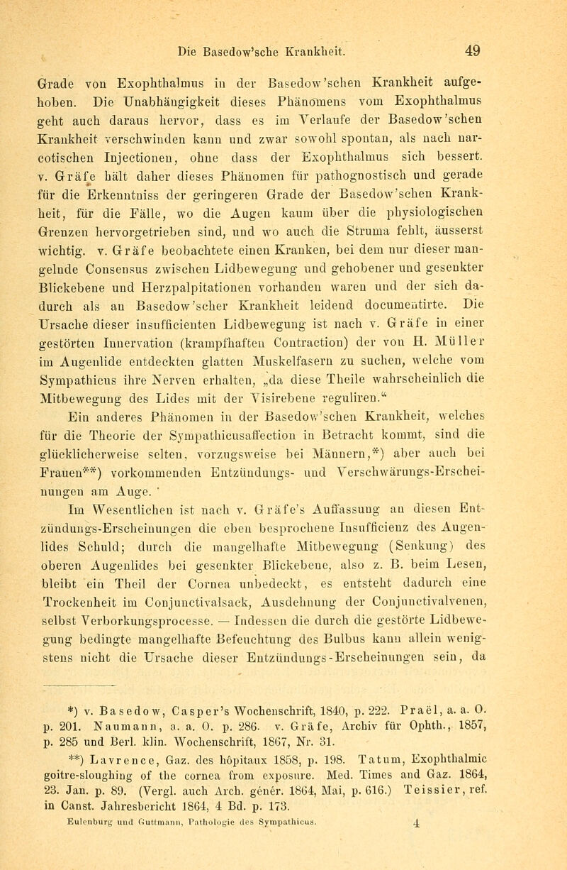 Grade von Exophthalmus in der Basedow'sehen Krankheit aufge- hoben. Die Unabhängigkeit dieses Phänomens vom Exophthalmus geht auch daraus hervor, dass es im Verlaufe der Basedow'sehen Krankheit verschwinden kann und zwar sowohl spontan, als nach nar- cotischen Injectionen, ohne dass der Exophthalmus sich bessert, v. Gräfe hält daher dieses Phänomen für pathognostisch und gerade für die Erkenntniss der geringeren Grade der Basedow'schen Krank- heit, für die Eälle, wo die Augen kaum über die physiologischen Grenzen hervorgetrieben sind, und wo auch die Struma fehlt, äusserst wichtig, v. Gräfe beobachtete einen Kranken, bei dem nur dieser man- gelnde Consensus zwischen Lidbewegung und gehobener und gesenkter Blickebene und Herzpalpitationen vorhanden waren und der sich da- durch als au Basedow'scher Krankheit leidend documentirte. Die Ursache dieser insufficienten Lidbewegung ist nach v. Gräfe in einer gestörten Innervation (krampfhaften Contraction) der von H. Müller im Augenlide entdeckten glatten Muskelfasern zu suchen, welche vom Sympathicus ihre Nerven erhalten, „da diese Theile wahrscheinlich die Mitbewegung des Lides mit der Yisirebene reguliren. Ein anderes Phänomen in der Basedow'schen Krankheit, welches für die Theorie der Sympathicusaffection in Betracht kommt, sind die glücklicherweise selten, vorzugsweise bei Männern,*) aber auch bei Frauen**) vorkommenden Entzündungs- und Verschwärungs-Erschei- nungen am Auge. Im Wesentlichen ist nach v. Gräfe's Auffassung au diesen Ent- zündungs-Erscheinungen die eben besprochene Insufficienz des Augen- lides Schuld; durch die mangelhafte Mitbewegung (Senkung) des oberen Augenlides bei gesenkter Blickebene, also z. B. beim Lesen, bleibt ein Theil der Cornea unbedeckt, es entsteht dadurch eine Trockenheit im Conjunctivalsack, Ausdehnung der Conjunctivalvenen, selbst Verborkungsprocesse. — Indessen die durch die gestörte Lidbewe- gung bedingte mangelhafte Befeuchtung des Bulbus kann allein wenig- stens nicht die Ursache dieser Entzündungs-Erscheinungen sein, da *) v. Basedow, Casp er's Wochenschrift, 1840, p. 222. Prael,a. a. 0. p. 201. Naumann, a. a. 0. p. 286. v. Gräfe, Archiv für Ophth., 1857, p. 285 und Berl. klin. Wochenschrift, 1867, Nr. 31. **) Lavrence, Gaz. des höpitaux 1858, p. 198. Tatum, Exophthalmus goitre-sloughirig of the cornea from exposure. Med. Times and Gaz. 1864, 23. Jan. p. 89. (Vergl. auch Arch. gener. 1864, Mai, p. 616.) Teissier, ref. in Canst. Jahresbericht 1864, 4 Bd. p. 173. Eulonburg uud Guttmann, Pathologie des Syropathieua. 4