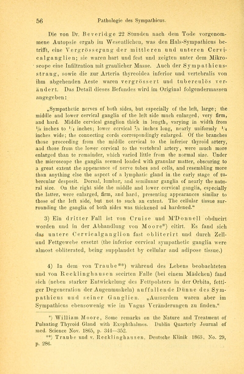 Die von Dr. Beveridge 22 Stunden nach dem Tode vorgenom- mene Autopsie ergab im Wesentlichen, was den Hals-Sympathicus be- trifft, eine Vergrösserung der mittleren und unteren Cervi- calganglien; sie waren hart und fest und zeigten unter dem Mikro- scope eine Infiltration mit graulicher Masse. Auch der Synipathicus- strang, sowie die zur Arteria thyreoidea inferior und vertebralis von ihm abgehenden Aeste waren vergrössert und tuberculös ver- ändert. Das Detail dieses Befundes wird im Original folgendermassen angegeben: „Sympathetic nerves of both sides, but especially of the left, large; the middle and lower cervical ganglia of the left side much enlarged, very firm, and hard. Middle cervical ganglion thick in length, varying in width from 1Js inches to V* inches; lower cervical 7/s inches lung, nearly uuiformly x/\ inches wide; the connecting cords correspondingly enlarged. Of the branches those proceeding from the middle cervical to the inferior thyroid artery, and those from the lower cervical to the vertebral artery, were much more enlarged than te remainder, which varied little from the normal size. Under the microscope the ganglia seemed loaded with granulär matter, obscuring to a great extent the appearance of nerve tubes and cells, and resembling more than anything eise the aspect of a lymphatic gland in the early stage of tu- bercular desposit. Dorsal, lumbar, and semilunar ganglia of nearly the natu- ral size. On the right side the middle and lower cervical ganglia, especially the latter, were enlarged, firm, and hard, presenting appearances similar to those of the left side', but not to such an extent. The cellular tissue sur- rounding the ganglia of both sides was thickened ad hardened. 3) Ein dritter Fall ist von Cruise und M'Donnell obducirt worden und in der Abhandlung von Moore*) citirt. Es fand sich das untere Cervicalganglion fast obliterirt und durch Zell- und Fettgewebe ersetzt (the inferior cervical sympathetic ganglia were almost obliterated, being supplandet by cellular and adipose tissue.) 4) In dem von Traube**) während des Lebens beobachteten und von Recklinghausen secirten Falle (bei einem Mädchen) fand sich (neben starker Entwickelung des Fettpolsters in der Orbita, fetti- ger Degeneration der Augenmuskeln) auffallende Dünne des Sym- pathicus und seiner Ganglien. „Ausserdem waren aber im Sympathicus ebensowenig wie im Vagus Veränderungen zu rinden. *) William Moore, Some remarks on the Nature and Treatment of Pulsating Thyroid Gland with Exophthaltnos. Dublin Quarterly Journal of med. Science Nov. 1865, p. 344—352. **) Traube und v. Recklinghausen, Deutsche Klinik 1863, No. 29, p. 286.