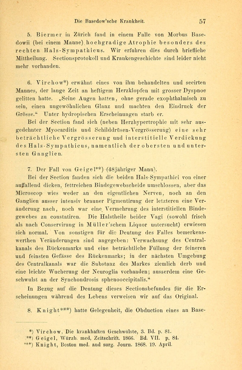 5. Bierrner in Zürich fand in einem Falle von Morbus Base- ciowii (bei einem Manne), hochgradige Atrophie besonders des rechten Hals-Sympathicus. Wir erfuhren dies durch briefliche Mittheilung. Sectionsprotokoll und Krankengeschichte sind leider nicht mehr vorhanden. 6. Virchow*) erwähnt eines von ihm behandelten und secirten Mannes, der lange Zeit an heftigem Herzklopfen mit grosser Dyspnoe gelitten hatte. „Seine Augen hatten, ohne gerade exophthalmisch zu sein, einen ungewöhnlichen Glanz und machten den Eindruck der Grösse. Unter hydropischen Erscheinungen starb er. Bei der Section fand sich (neben Herzhypertrophie mit sehr aus- gedehnter Myocarditis und Schilddrüsen-Vergrösserung) eine sehr beträchtliche V er grosse rung und interstitielle Verdickung de s Hals-Sympathicus, namentlich derobersten undunter- sten Ganglien. 7. Der Fall von Geigel**) (48jähriger Mann). Bei der Section fanden sich die beiden HalsSympathici von einer auffallend dicken, fettreichen Bindegewebscheide umschlossen, aber das Microscop wies weder an den eigentlichen Nerven, noch an den Ganglien ausser intensiv brauner Pigmentirung der letzteren eine Ver- änderung nach, noch war eine Vermehrung des interstitiellen Binde- gewebes zu constatiren. Die Halstheile beider Vagi (sowohl frisch als nach Conservirung in Müller'schem Liquor untersucht) erwiesen sich normal. Von sonstigen für die Deutung des Falles bemerkens- werthen Veränderungen sind angegeben: Verwachsung des Central- kanals des Rückenmarks und eine beträchtliche Füllung der feineren und feinsten Gefässe des Rückenmarks; in der nächsten Umgebung des Centralkanals war die Substanz des Markes ziemlich derb und eine leichte Wucherung der Neuroglia vorhanden; ausserdem eine Ge- schwulst an der Synchondrosis sphenooccipitalis. In Bezug auf die Deutung dieses Sectionsbefundes für die Er- scheinungen während des Lebens verweisen wir auf das Original. 8. Knight***) hatte Gelegenheit, die Obduction eines an Base- *) Virchow, Die krankhaften Geschwülste, 3. Bd. p. 81. **) Geigel, Würzt», med, Zeitschrift. 1866. Bd. VII. p. 84. ***) Knight, Boston med. and surg. Journ. 1868. 19. April.