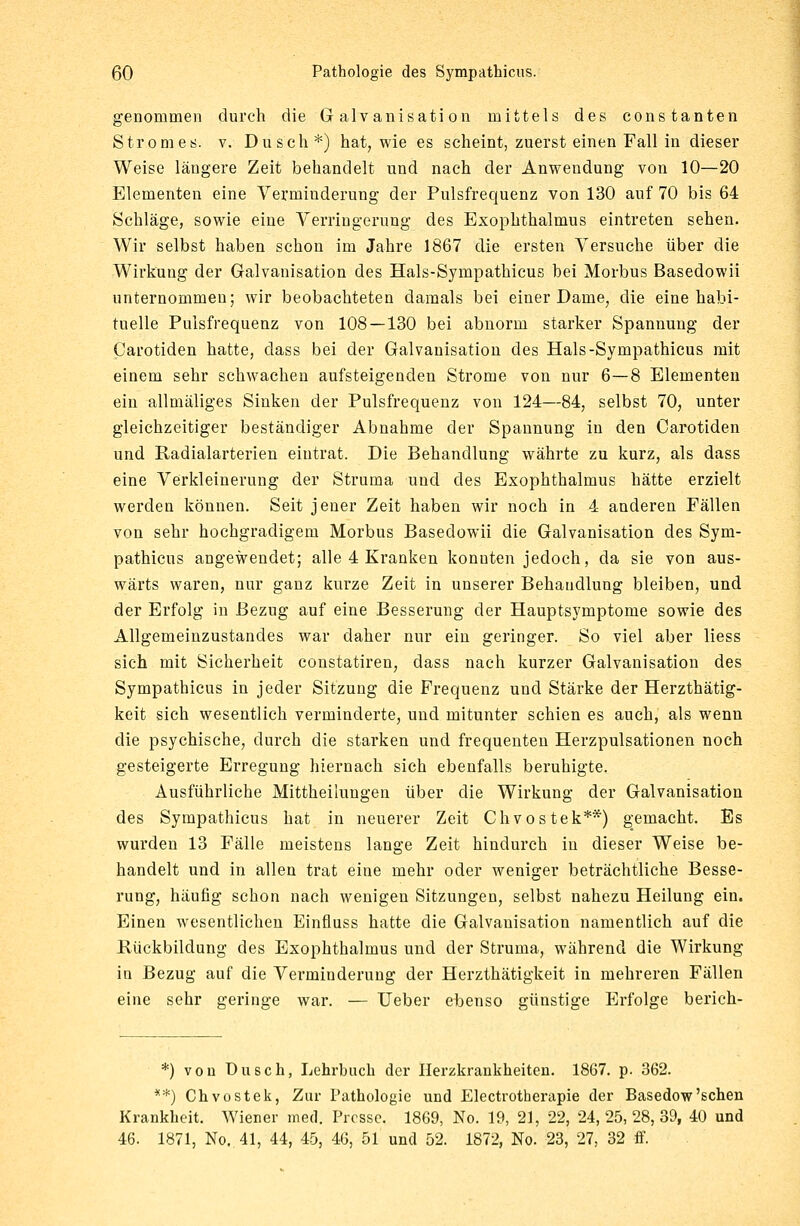 genommen durch die Galvanisation mittels des constanten Stromes, v. Dusch*) hat, wie es scheint, zuerst einen Fall in dieser Weise längere Zeit behandelt und nach der Anwendung von 10—20 Elementen eine Verminderung der Pulsfrequenz von 130 auf 70 bis 64 Schläge, sowie eine Verringerung des Exophthalmus eintreten sehen. Wir selbst haben schon im Jahre 1867 die ersten Versuche über die Wirkung der Galvanisation des Hals-Sympathicus bei Morbus Basedowii unternommen; wir beobachteten damals bei einer Dame, die eine habi- tuelle Pulsfrequenz von 108—130 bei abnorm starker Spannung der Carotiden hatte, class bei der Galvanisation des Hals-Sympathicus mit einem sehr schwachen aufsteigenden Strome von nur 6—8 Elementen ein allmäliges Sinken der Pulsfrequenz von 124—84, selbst 70, unter gleichzeitiger beständiger Abnahme der Spannung in den Carotiden und Radialarterien eintrat. Die Behandlung währte zu kurz, als dass eine Verkleinerung der Struma und des Exophthalmus hätte erzielt werden können. Seit jeuer Zeit haben wir noch in 4 anderen Fällen von sehr hochgradigem Morbus Basedowii die Galvanisation des Sym- pathicus angewendet; alle 4 Kranken konnten jedoch, da sie von aus- wärts waren, nur ganz kurze Zeit in unserer Behandlung bleiben, und der Erfolg in Bezug auf eine Besserung der Hauptsymptome sowie des Allgemeinzustandes war daher nur ein geringer. So viel aber Hess sich mit Sicherheit constatiren, dass nach kurzer Galvanisation des Sympathicus in jeder Sitzung die Frequenz und Stärke der Herzthätig- keit sich wesentlich verminderte, und mitunter schien es auch, als wenn die psychische, durch die starken und frequenten Herzpulsationen noch gesteigerte Erregung hiernach sich ebenfalls beruhigte. Ausführliche Mittheilungen über die Wirkung der Galvanisation des Sympathicus hat in neuerer Zeit Chvostek**) gemacht. Es wurden 13 Fälle meistens lange Zeit hindurch in dieser Weise be- handelt und in allen trat eine mehr oder weniger beträchtliche Besse- rung, häufig schon nach wenigen Sitzungen, selbst nahezu Heilung ein. Einen wesentlichen Einfluss hatte die Galvanisation namentlich auf die Rückbildung des Exophthalmus und der Struma, während die Wirkung in Bezug auf die Verminderung der Herzthätigkeit in mehreren Fällen eine sehr geringe war. — lieber ebenso günstige Erfolge berich- *) von Dusch, Lehrbuch der Herzkrankheiten. 1867. p. 362. **) Chvostek, Zur Pathologie und Electrotherapie der Basedow'sehen Krankheit. Wiener med. Presse. 1869, No. 19, 21, 22, 24,25,28,39, 40 und 46. 1871, No. 41, 44, 45, 46, 51 und 52. 1872, No. 23, 27, 32 ff.