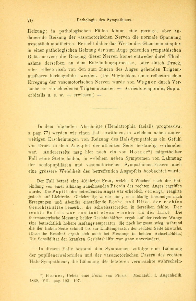 Reizung; in pathologischen Fällen könne eiue geringe, aber an- dauernde Reizung der vasomotorischen Nerven die normale Spannung wesentlich modificiren. Er sieht daher das Wesen des Glaucoma simplex in einer pathologischen Reizung der zum Auge gehenden sympathischen Gefässnerven; die Reizung dieser Xerven könne entweder durch Theil- nahme derselben an dem Entzündungsprocesse, oder durch Druck, oder reflectorisch von den zum Innern des Auges gehenden Trigeini- nusfasern herbeigeführt werden. (Die Möglichkeit einer reflectorischen Erregung der vasomotorischen Xerven wurde von Wegner durch Ver- suche an verschiedenen Trigeminusästen — Auriculotemporalis, Supra- orbitalis u. s. w. — erwiesen.) — In dem folgenden Abschnitte (Hemiatrophia facialis progressiva, s. pag. 77) werden wir einen Fall erwähnen, in welchem neben ander- weitigen Erscheinungen von Reizung des Hals-Sympathicus ein Gefühl von Druck in dem Angapfel der afficirten Seite beständig vorhanden war. Andererseits mag hier noch ein von Hörn er*) mitgetheilter Fall seine Stelle finden, in welchem neben Symptomen von Lähmung der oeulopupillären und vasomotorischen Sympathicus-Fasern auch eine grössere Weichheit des betreffenden Augapfels beobachtet wurde. Der Fall betraf eine 40jährige Frau, welche 6 Wochen nach der Ent- bindung von einer allmälig zunehmenden Pt osis des rechten Auges ergriffen •wurde. Die Pupille des betreffenden Auges war erheblich verengt, reagirte jedoch auf Lichtreiz. Gleichzeitig wurde eine, sich häufig (besonders nach Erregungen und Abends; einstellende Röthe und Hitze der rechten Gesichtshälfte bemerkt: die Schweisssecretion in derselben fehlte. Der rechte Bulbus war constant etwas weicher als der linke. Die thermometrische Messung beider Gesichtshälften ergab auf der rechten Wange eine beträchtlich höhere Anfangstemperatur, die noch langsam stieg, während die der linken Seite schnell bis zur Endtemperatur der rechten Seite anwuchs. (Dasselbe Piesultat ergab sich auch bei Messung in beiden Achselhöhlen.; Die Sensibilität der kranken Gesichtshälfte war ganz unverändert. In diesem Falle bestand den Symptomen zufolge eine Lähmung der pupillenerweiternden und der vasomotorischen Fasern des rechten Hals-Sympathicus; die Lähmung des letzteren verursachte wahrschein- ' Hörn er, Ueber eine Form von Ptosis. Monatsbl. f. Augenheilk. Vll. pag. 193—197.