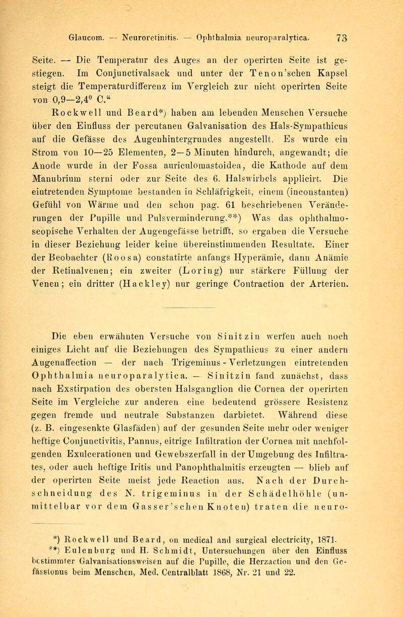 Seite. — Die Temperatur des Auges an der operirteu Seite ist ge- stiegen. Im Conjunctivalsack und unter der Tenon'schen Kapsel steigt die Temperafcurdifferenz im Vergleich zur nicht operirten Seite von 0,9-2,4° C. Rockwell und Beard*) haben am lebenden Menschen Versuche über den Einfluss der percutanen Galvanisation des Hals-Sympathicus auf die Gefässe des Augenhintergrundes angestellt. Es wurde ein Strom von 10—25 Elementen, 2—5 Minuten hindurch, angewandt; die Anode wurde in der Fossa auriculomastoidea, die Kathode auf dem Manubrium sterni oder zur Seite des 6. Halswirbels applicirt. Die eintretenden Symptome bestanden in Schläfrigkeit, einem (inconstanten) Gefühl von Wärme und den schon pag. 61 beschriebenen Verände- rungen der Pupille und Pulsverminderung.**) Was das ophthalmo- scopische Verhalten der Augengefässe betrifft, so ergaben die Versuche in dieser Beziehung leider keine übereinstimmenden Resultate. Einer der Beobachter (Eoosa) constatirte anfangs Hyperämie, darin Anämie der Retmalvenen; ein zweiter (Loring) nur stärkere Füllung der Venen; ein dritter (Hackley) nur geringe Contraction der Arterien. Die eben erwähnten Versuche von Sinitzin werfen auch noch einiges Licht auf die Beziehungen des Sympathicus zu einer andern Augenaffection — der nach Trigeminus-Verletzungen eintretenden Ophthalmia neuroparalytica. — Sinitzin fand zunächst, dass nach Exstirpation des obersten Halsganglion die Cornea der operirten Seite im Vergleiche zur anderen eine bedeutend grössere Resistenz gegen fremde und neutrale Substanzen darbietet. Während diese (z. B. eingesenkte Glasfäden) auf der gesunden Seite mehr oder weniger heftige Conjunctivitis, Pannus, eitrige Infiltration der Cornea mit nachfol- genden Exulcerationen und Gewebszerfall in der Umgebung des Infiltra- tes, oder auch heftige Iritis und Panophthalmitis erzeugten — blieb auf der operirten Seite meist jede Reaction aus. Nach der Durch- schnei dung des N. trigeminus in der Schäde 1 höh 1 e (un- mittelbar vor dem Gasser'sehen Knoten) traten die neuro- *) Rockwell und Beard, on medical and surgical electricity, 1871. **) Eulen bürg und H. Schmidt, Untersuchungen über den Einfluss bestimmter Galvanisationsweisen auf die Pupille, die Herzaction und den Ge- fässtonus beim Menschen, Med. Centralblatt 1868, Nr. 21 und 22.