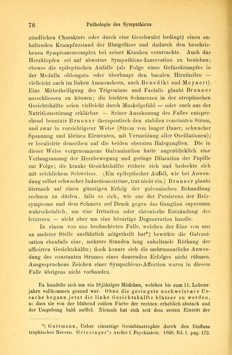 zündlichen Charakters oder durch eine Geschwulst bedingt) einen an- haltenden Krampfzustand der Blutgefässe und dadurch den beschrie- benen Symptomencomplex bei seiner Kranken verursachte. Auch das Herzklopfen sei auf abnorme Sympathicus-Innervation zu beziehen; ebenso die epileptischen Anfälle (als Folge eines Gefässkrampfes in der Medulla oblongata oder überhaupt den basalen Hirntheilen — vielleicht auch im linken Ammonshorn, nach Benedikt und Meynert). Eine Mitbetheiligung des Trigeminus und Facialis glaubt Brunn er ausschliessen zu können; die leichten Schmerzen in der atrophischen Gesichtshälfte seien vielleicht durch Muskelgefühl — oder auch aus der Nutritionsstörung erklärbar. — Seiner Anschauung des Falles entspre- chend benutzte Brunn er therapeutisch den stabilen constanten Strom, und zwar in vorsichtigster Weise (Strom von langer Dauer, schwacher Spannung und kleinen Elementen, mit Vermeidung aller Oscillationen); er localisirte denselben auf die beiden obersten Halsganglien. Die in dieser Weise vorgenommene Galvanisation hatte augenblicklich eine Verlangsamung der Herzbewegung und geringe Dilatation der Pupille zur Folge; die kranke Gesichtshälfte röthete sich und bedeckte sich mit reichlichem Schweisse. (Ein epileptischer Anfall, wie bei Anwen- dung selbst schwacher Inductionsströme, trat nicht ein.) Brunn er glaubt hiernach auf einen günstigen Erfolg der galvanischen Behandlung rechnen zu dürfen, falls es sich, wie aus der Persistenz der Reiz- symptome und dem Schmerz auf Druck gegen das Ganglion supremum wahrscheinlich, um eine Irritation oder chronische Entzündung des letzteren — nicht aber um eine bösartige Degeneration handle. In einem von uns beobachteten Falle, welchen der Eine von uns an anderer Stelle ausführlich mitgetheilt hat*) bewirkte die Galvani- sation ebenfalls eine, mehrere Stunden lang anhaltende Röthuog der afficirten Gesichtshälfte; doch konnte sich die mehrmonatliche Anwen- dung des constanten Stromes eines dauernden Erfolges nicht rühmen. Ausgesprochene Zeichen einer Sympathicus-Affection waren in diesem Falle übrigens nicht vorhanden. Es handelte sich um ein 18jähriges Mädchen, welches bis zum 11. Lebens- jahre vollkommen gesund war. Ohne die geringste nachweisbare Ur- sache begann jetzt die linke Gesichtshälfte blässer zu werden, so dass sie von der blühend rothen Farbe der rechten erheblich abstach und der Umgebung bald auffiel. Niemals hat sich seit dem ersten Eintritt der *) Guttmann, Ueber einseitige Gesichtsatrophie durch den Eiufluss trophischer Nerven. Griesinger's Archiv f. Psychiatrie. 1868, Bd. I. pag. 173.