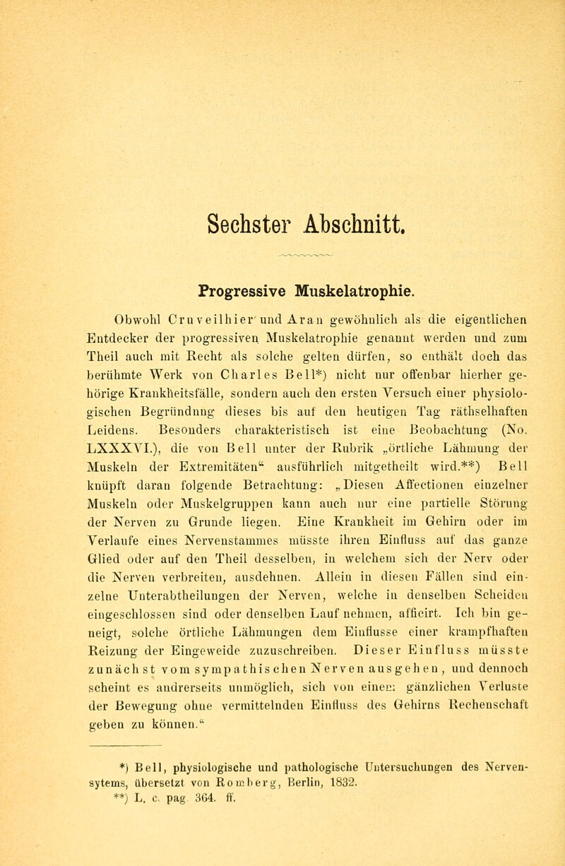 Progressive Muskelatrophie. Obwohl Cruveilhier und Aran gewöhnlich als die eigentlichen Entdecker der progressiven Muskelatrophie genannt werden und zum Theil auch mit Recht als solche gelten dürfen, so enthält doch das berühmte Werk von Charles Bell*) nicht nur offenbar hierher ge- hörige Krankheitsfälle, sondern auch den ersten Versuch einer physiolo- gischen Begründung dieses bis auf den heutigen Tag räthselhaften Leidens. Besonders charakteristisch ist eine Beobachtung (No. LXXXYL), die von Bell unter der Rubrik „örtliche Lähmung der Muskeln der Extremitäten ausführlich mitgetheilt wird.**) Bell knüpft daran folgende Betrachtung: „Diesen Affectionen einzelner Muskeln oder Muskelgruppen kann auch nur eine partielle Störung der Nerven zu Grunde liegen. Eine Krankheit im Gehirn oder im Verlaufe eines Nervenstammes müsste ihren Einfluss auf das ganze Glied oder auf den Theil desselben, in welchem sich der Nerv oder die Nerven verbreiten, ausdehnen. Allein in diesen Fällen sind ein- zelne Unterabtheilungen der Nerven, welche in denselben Scheiden eingeschlossen sind oder denselben Lauf nehmen, afficirt. Ich bin ge- neigt, solche örtliche Lähmungen dem Einflüsse einer krampfhaften Reizung der Eingeweide zuzuschreiben. Dieser Einfluss müsste zunächst vom sympathischen Nerven aus gehen, uud dennoch scheint es andrerseits unmöglich, sich von einem gänzlichen Verluste der Bewegung ohne vermittelnden Einfluss des Gehirns Rechenschaft geben zu können. *) Bell, physiologische und pathologische Untersuchungen des Nerven- sytems, übersetzt von Romberg, Berlin, 1832. **) L. c. pag 364. ff.