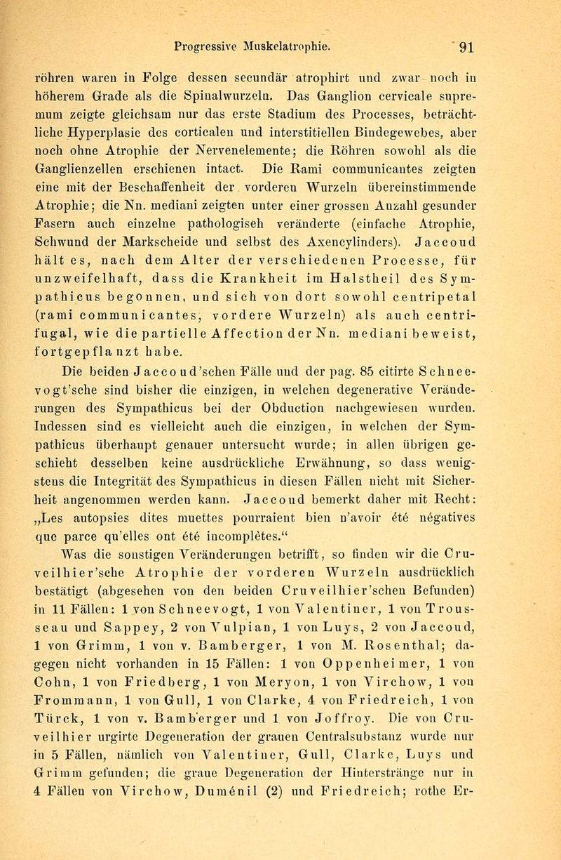 röhren waren in Folge dessen secundär atrophirt und zwar noch in höherem Grade als die Spinalwurzeln. Das Ganglion cervicale supre- mum zeigte gleichsam nur das erste Stadium des Processes, beträcht- liche Hyperplasie des corticaleu und interstitiellen Bindegewebes, aber noch ohne Atrophie der Nervenelemente; die Röhren sowohl als die Ganglienzellen erschienen intact. Die Rami communicantes zeigten eine mit der Beschaffenheit der vorderen Wurzeln übereinstimmende Atrophie; die Nn. mediani zeigten unter einer grossen Anzahl gesunder Fasern auch einzelne pathologisch veränderte (einfache Atrophie, Schwund der Markscheide und selbst des Axencylinders). Jaccoud hält es, nach dem Alter der verschiedenen Processe, für unzweifelhaft, dass die Krankheit im Halstheil des Sym- pathicus begonnen, und sich von dort sowohl centripetal (rami communicantes, vordere Wurzeln) als auch centri- fugal, wie die partielle Affection der Nu. mediani beweist, fortgepflanzt habe. Die beiden Jaccoud 'sehen Fälle und der pag. 85 citirte Schnee- vogt'sche sind bisher die einzigen, in welchen degenerative Verände- rungen des Sympathicus bei der Obduction nachgewiesen wurden. Indessen sind es vielleicht auch die einzigen, in welchen der Sym- pathicus überhaupt genauer untersucht wurde; in allen übrigen ge- schieht desselben keine ausdrückliche Erwähnung, so dass wenig- stens die Integrität des Sympathicus in diesen Fällen nicht mit Sicher- heit angenommen werden kann. Jaccoud bemerkt daher mit Recht: „Les autopsies dites muettes pourraient bien n'avoir £t6 negatives que parce qu'elles ont 6te incompletes. Was die sonstigen Veränderungen betrifft, so finden wir die Cru- veilhier'sche Atrophie der vorderen Wurzeln ausdrücklich bestätigt (abgesehen von den beiden Cruveilhier'sehen Befunden) in 11 Fällen: 1 von Schneevogt, 1 von Valentiner, lvonTrous- seau und Sappey, 2 vonVulpian, 1 vonLuys, 2 von Jaccoud, 1 von Grimm, 1 von v. Bamberger, 1 von M. Rosenthal; da- gegen nicht vorhanden in 15 Fällen: 1 von Oppenheimer, 1 von Cohn, 1 von Friedberg, 1 von Meryon, 1 von Virchow, 1 von Frommann, 1 von Gull, 1 von Clarke, 4 von Friedreich, 1 von Türck, 1 von v. Bamb'erger und 1 von Joffroy. Die von Cru- veilhier urgirte Degeneration der grauen Centralsubstanz wurde nur in 5 Fällen, nämlich von Valeutiner, Gull, Clarke, Luys und Grimm gefunden; die graue Degeneration der Hiuterstränge nur in 4 Fällen von Virchow, Dumenil (2) und Fried reich; rothe Er-