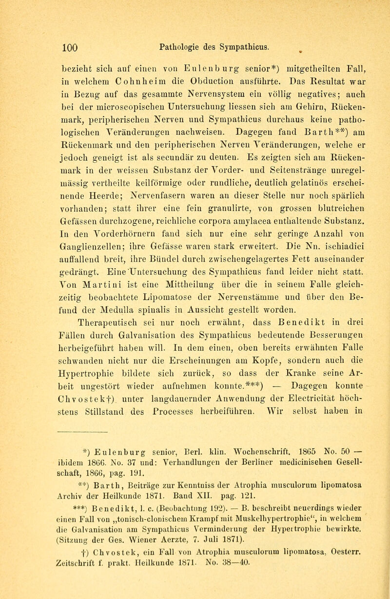 bezieht sich auf einen von Eulenburg senior*) mitgetheilten Fall, in welchem Cohnheini die Obduction ausführte. Das Resultat war in Bezug auf das gesammte Nervensystem ein völlig uegatives; auch bei der microscopischen Untersuchung Hessen sich am Gehirn, Rücken- mark, peripherischen Nerven und Sympathicus durchaus keine patho- logischen Veränderungen nachweisen. Dagegen fand Barth**) am Rückenmark und den peripherischen Nerven Veränderungen, welche er jedoch geneigt ist als secundär zu deuten. Es zeigten sich am Rücken- mark in der weissen Substanz der Vorder- und Seitenstränge unregel- mässig vertheilte keilförmige oder rundliche, deutlich gelatinös erschei- nende Heerde; Nervenfasern waren an dieser Stelle nur noch spärlich vorhanden; statt ihrer eine fein granulirte, von grossen blutreichen Gefässen durchzogene, reichliche corpora amylacea enthaltende Substanz. In den Vorderhörnern fand sich nur eine sehr geringe Anzahl von Ganglienzellen; ihre Gefässe waren stark erweitert. Die Nu. ischiadici auffallend breit, ihre Bündel durch zwischengelagertes Fett auseinander gedrängt. Eine'Untersuchung des Sympathicus fand leider nicht statt. Von Martini ist eine Mittheilung über die in seinem Falle gleich- zeitig beobachtete Lipomatose der Nervenstämme und über den Be- fund der Medulla spinalis in Aussicht gestellt worden. Therapeutisch sei nur noch erwähnt, dass Benedikt in drei Fällen durch Galvanisation des Sympathicus bedeutende Besserungen herbeigeführt haben will. In dem einen, oben bereits erwähnten Falle schwanden nicht nur die Erscheinungen am Kopfe, sondern auch die Hypertrophie bildete sich zurück, so dass der Kranke seine Ar- beit ungestört wieder aufnehmen konnte.***) — Dagegen konnte Chvostekf). unter langdauernder Anwendung der Electricität höch- stens Stillstand des Processes herbeiführen. Wir selbst haben in *) Eulenburg senior, Berl. klin. Wochenschrift. 1865 No. 50 — ibidem 1866. No. 37 und: Verhandlungen der Berliner medicinisehen Gesell- schaft, 1866, pag. 191. **) Barth, Beiträge zur Kenntniss der Atrophia musculoruni lipomatosa Archiv der Heilkunde 1871. Band XII. pag. 121. ***) Benedikt, 1. c. (Beobachtung 192). — B. beschreibt neuerdings wieder einen Fall von „tonisch-clonisckein Krampf mit Muskelhypertrophie, in welchem die Galvanisation am Sympathicus Verminderung der Hypertrophie bewirkte. (Sitzung der Ges. Wiener Aerzte, 7. Juli 1871). f) Chvostek, ein Fall von Atrophia musculoruni lipomatosa, Oesterr. Zeitschrift f. prakt. Heilkunde 1871. No. 38—40.