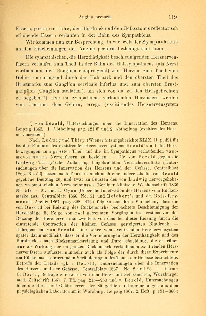 Fasern, pressorische, den Blutdruck und den Gefässtonus reflectoriseh erhöhende Fasern verlaufen in der Bahn des Synipathicus. Wir kommen nun zur Besprechung, in wie weit der Synipathicus an den Erscheinungen der Angina pectoris betheiligt sein kann. Die sympathischen, die Herzthatigkeit beschleunigenden Herznerven- fasern verlaufen zum Theil in der Bahn des Halssympathicus (als Nervi cardiaci aus den Ganglien entspringend) zum Herzen, zum Theil vom Gehirn entspringend durch das Halsmark und den obersten Theil des Brustmarks zum Ganglion cervicale inferius und zum obersten Brust- ganglion (Ganglion stellatum), um sich von da zu deu Herzgeflechten zu begeben.*) Die im Sympathicus verlaufenden Herzfasern werden vom Centrum, dem Gehirn, erregt (excitirendes Herznervensystem *) von Bezold, Untersuchungen über die Innervation des Herzens. Leipzig 1863. 1. Abtheilung pag. 121 ff. und 2. Abtheilung (excitirendes Herz- nervensystem.) Nach Ludwig und Thiry (Wiener Sitzungsberichte XLIX. II. p. 421 ff.) ist der Einfluss des excitirenden Herznervensystems Bezold's auf die Herz- bewegungen zum grössteu Theil auf die im Sympathicus verlaufenden vaso- motorischen Nervenfasern zu bezieben. — Die von Bezold gegen die Ludwig - Thiry'scbe Auffassung beigebrachten Versuchsresultate (Unter- suchungen über die Innervation des Herzens und der Gefässe, Centralblatt 1866. No. 52) lassen nach Traube auch noch eine andere als die von Bezold gegebene Deutung zu, und zwar zu Gunsten des von Ludwig hervorgehobe- nen vasomotorischen Nerveneinflusses (Berliner klinische Wochenschrift 1S66 No. 51) — M. und E. Cyon (Ueber die Innervation des Herzens vom Kücken- marke aus, Centralblatt 1866. No. 51 und Reichert's und du Bois-Rey- mond's Archiv 1867. pag. 398 — 416) folgern aus ihren Versuchen, dass die von Bezold bei Reizung des Rückenmarks beobachtete Beschleunigung der Herzschläge die Folge von zwei getrennten Vorgängen ist, erstens von der Reizung der Herznerven und zweitens von dem bei dieser Reizung durch die eintretende Contraction der kleinen Gefässe gesteigerten Blutdruck. — Uebrigens hat von Bezold seine Lehre vom excitirenden Herznervensystem später darin modificirt, dass er die Veränderungen der Herzthatigkeit und des Blutdruckes nach Rückenmarksreizung und Durchschneidung, die er früher nur als Wirkung der im ganzen Rückenmark verlaufenden excitirenden Herz- nervenfasern autfasste, nunmehr auch als Folge der durch diese Experimente am Rückenmark eintretenden Veränderungen des Tonus der Gefässe betrachtete. Betreffs der Details vgl. v. Bezold, Untersuchungen über die Innervation des Herzens und der Gefässe, Centralblatt 1867. No. 2 und 23. — Ferner C. Bever, Beiträge zur Lehre von den Herz- und Gefassuerven, Würzburger med. Zeitschrift 1867, 7. Bd. pag. 215—250 und v. Bezold, Untersuchungen über die Herz- und Gefassuerven der Säugethiere (Untersuchungen aus dem physiologischen Laboratorium in Würzburg. Leipzig 1867, 2. Heft, p. 181—368.)