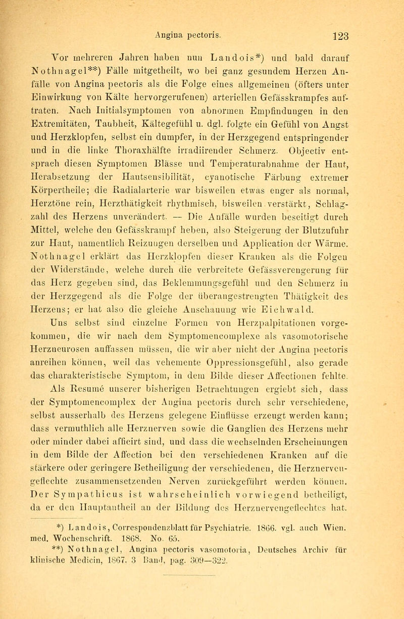 Vor mehreren Jahren haben nun Laudois*) und bald darauf Nothnagel**) Fälle initgetheilt, wo bei ganz gesundem Herzen An- fälle von Angina pectoris als die Folge eines allgemeinen (öfters unter Einwirkung von Kälte hervorgerufenen) arteriellen Gefässkrampfes auf- traten. Nach Initialsymptomen von abnormen Empfindungen in den Extremitäten, Taubheit, Kältegefühl u. dgl. folgte ein Gefühl von Angst und Herzklopfen, selbst ein dumpfer, in der Herzgegend entspringender und in die linke Thoraxhälfte irradiireuder Schmerz. Objectiv ent- sprach diesen Symptomen Blässe und Temperaturabnahme der Haut, Herabsetzung der Hautsensibilität, cyanotische Färbung extremer Körpertheile; die Radialarterie war bisweilen etwas enger als normal, Herztöne rein, Herzthätigkeit rhythmisch, bisweilen verstärkt, Schlag- zahl des Herzens unverändert. — Die Anfälle wurden beseitigt durch Mittel, welche den Gefässkrampf heben, also Steigerung der Blutzufuhr zur Haut, namentlich Reizungen derselben und Application der Wärme. Nothnagel erklärt das Herzklopfen dieser Kranken als die Folgen der Widerstände, welche durch die verbreitete Gefässvereugerung für das Herz gegeben sind, das Beklemmungsgefühl und den Schmerz in der Herzgegend als die Folge der überangestrengten Thätigkeit des Herzens; er hat also die gleiche Anschauung wie Eichwald. Uns selbst sind einzelne Formen von Herzpalpitationen vorge- kommen, die wir nach dem Symptomencomplexe als vasomotorische Herzneurosen auffassen müssen, die wir aber nicht der Angina pectoris anreihen können, weil das vehemente Oppressionsgefühl, also gerade das charakteristische Symptom, in dem Bilde dieser Affcctionen fehlte. Als Resume unserer bisherigen Betrachtungen ergiebt sich, dass der Symptomencomplex der Angina pectoris durch sehr verschiedene, selbst ausserhalb des Herzens gelegene Einflüsse erzeugt werden kann; dass vermuthlich alle Herznerveu sowie die Ganglien des Herzens mehr oder minder dabei afficirt sind, und dass die wechselnden Erscheinungen in dem Bilde der Affection bei den verschiedeneu Kranken auf die stärkere oder geringere Betheiligung der verschiedenen, die Herzuerveu- geflechte zusammensetzenden Nerven zurückgeführt werden können. Der Sympathieus ist wahrscheinlich vorwiegend betheiligt, da er den Ilauptautheil an der Bildung des Herzuervengeflechtcs hat. *) L andois, Correspoudenzblatt für Psychiatrie. 18G6. vgl. auch Wien, med. Wochenschrift. 1868. No. 6ö. **) Nothnagel, Augina pectoris vasomotoria, Deutsches Archiv für klinische Medicin, 1867, 3 Band, pag. 309—322.