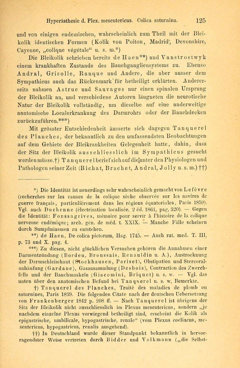 und von einigen endemischen, wahrscheinlich zum Theil mit der Blei- kolik identischen Formen (Kolik von Poitou, Madrid1, Devonshire, Cayenne, „colique vegetale u. s. m.*) Die Bleikolik schrieben bereits de Haen**) und Yanstrostwyk einem krankhaften Zustande des Bauchgangliensystems zu. Ebenso Andral, Grisolle, Ranque und Andere, die aber ausser dem Sympathicus auch das Rückenmark'für betheiligt erklärten. Anderer- seits nahmen Astruc und Sauvages nur einen spinalen Ursprung der Bleikolik an, und verschiedene Autoren läugneten die neurotische Natur der Bleikolik vollständig, um dieselbe auf eine anderweitige anatomische Localerkrankung des Darmrohrs oder der Bauchdecken zurückzuführen.***) Mit grösster Entschiedenheit äusserte sich dagegen Tanquerel des Planches, der bekanntlich zu den umfassendsten Beobachtungen auf dem Gebiete der Bleikrankheiten Gelegenheit hatte, dahin, dass der Sitz der Bleikolik ausschliesslich im Sympathicus gesucht werden müsse.f) Tanquerel berief sich auf die|unter den Physiologen und Pathologen seiner Zeit (Bichat, Brächet, Andral, Jolly u. s. m.)ff) *) Die Identität ist neuerdings sehr wahrscheinlich gemacht von L e fe vr e (recherches sur les causes de la colique seche observee sur les navires de guerre fran^ais, particulierement dans les regions äquatoriales, Paris 1859). Vgl. auch Duchenne (electrisation localisee, 2 ed. 1861, pag. 320). — Gegen die Identität: Fonssagrives, memoire pour servir ä l'bistoire de la colique nerveuse endemique; arch. gen. de med. t. XXIX. — Manche Fälle scheinen durch Sumpfmiasmen zu entstehen. **) de Haen, De colica pictorum, Hag. 1745. — Auch rat. med. T. III, p. 73 und X. pag. 4. ***) Zu diesen, nicht glücklichen Versuchen gehören die Annahmen einer Darmentzündung (Bordeu, Broussais, Renauldin u. A.), Austrocknung der Darmschleimhaut (Stockhause.n, Pariset), Obstipation uud Stercoral- anhäufung (Gardane), Gasansammlung (Desbois), Contraction des Zwerch- fells und der Bauchmuskeln (Giacomini, Briquet) u. s. w. — Vgl. das unten über den anatomischen Befund bei Tanquerel u. s. w. Bemerkte. t) Tanquerel des Planches, Traite des maladies de plomb ou saturnines, Paris 1839. Die folgenden Citate nach der deutschen Uebersetzung von Franken berger 1842 p. 208 ff. — Nach Tanquerel ist übrigens der Sitz der Bleikolik nicht ausschliesslich im Plexus mesentericus, sondern „je nachdem einzelne Plexus vorwiegend betheiligt sind, erscheint die Kolik als epigastrische, umbilicale, hypogastrische, renale (vom Plexus coeliacus, me- sentericus, hypogastricus, renalis ausgehend). j-f) In Deutschland wurde dieser Standpunkt bekanntlich in hervor- ragendster Weise vertreten durch Bidder und Volkmann („die Selbst-