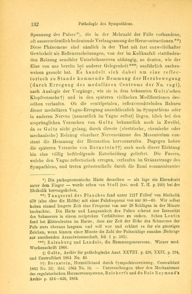 Spannung des Pulses*), die in der Mehrzahl der Fälle vorhandene, oft ausserordentlich bedeutende Yerlangsaniung der Herzcontractionen.**) Diese Phänomene sind nämlich in der That mit fast unzweifelhafter Gewissheit als Refiexerscheinungen, von der im Kolikanfall stattfinden- den Reizung sensibler Unterleibsnerven abhängig, zu deuten, wie der Eine von uns bereits bei anderer Gelegenheit***) ausführlich nachzu- weisen gesucht hat. Es handelt sich dabei um eine reflec- torisch zuStande kommende Hemmung der Herzbewegung (durch Erregung des medullären Centrums der Nn. vagi), nach Analogie der Vorgänge, wie sie in dem bekannten Goltz'schen Klopfversuchef) und in den späteren vielfachen Modincationen des- selben verlaufen. Ob die centripetalen, reflexvermittelnden Bahnen dieser medullären Vagus-Erregung ausschliesslich im Sympathicus oder in anderen Nerven (namentlich im Vagus selbst) liegen, blieb bei den ursprünglichen Versuchen von Goltz bekanntlich noch in Zweifel, da es Goltz nicht gelang, durch directe (electrische, chemische oder mechanische) Reizung einzelner Xervenstämme des Mesenterium con- stant die Hemmung der Herzaction hervorzurufen. Dagegen haben die späteren Versuche von Berns teinff) auch nach dieser Richtung hin eine völlig befriedigende Entscheidung geliefert. Die Fasern, welche den Vagus refiectorisch erregen, verlaufen im Gränzstrange des Sympathicus, und treten grösstenteils durch die Eami communicantes *) Die pathognornonische Härte desselben — als läge ein Eisendraht unter dem Finger — wurde schon von St oll (rat. med. T. IL p. 240) hei der Bleikolik hervorgehoben. **) Tanquerel des Planches fand unter 1217 Fällen von Bleikolik 678 (also über die Hälfte) mit einer Pulsfrequenz von nur 30—60. Wir selbst haben einmal längere Zeit eine Frequenz von nur 28 Schlägen in der Minute beobachtet. Die Härte und Langsamkeit des Pulses scheint zur Intensität des Schmerzes in einem reciproken Verhältnisse zu stehen. Schon Lentin fand hei Hüttenleuten im Harze, dass zur Zeit der Höhe des Schmerzes der Puls stets überaus langsam und voll war und erklärt es für ein günstiges Zeichen, wenn binnen einer Minute die Zahl der Pulsschläge zunahm (Beiträge zur ausübenden Arzneiwissenschaft, Bd. 1 p. 885). ***) Eulenburg und Landois, die Hemmungsneurosen. Wiener med. Wochenschrift 1866. |) Goltz, Archiv für pathologische Anat. XXVIII. p. 428, XXIX. p. 294, und Centralblatt 1864 No. 40. ff) Bernstein, Herzstillstand durch Sympathicusreizung, Centralblatt 1863 No. 52; ibid. 1864 No. 16. — Untersuchungen über den Mechanismus des regulatorischen Herznervensystems, Reichert's und duBoisReymond's Archiv p. 614—666, 1864.