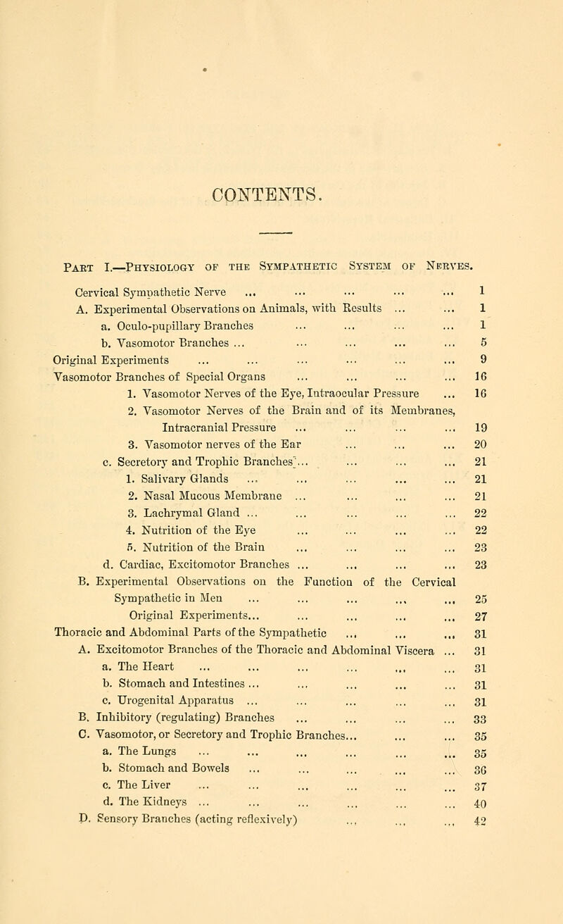 CONTENTS. Part I,—Physiology of the Sympathetic System of Nerves. Cervical Sympathetic Nerve ... ... • • • • •. ... 1 A. Experimental Observations on Animals, with Piesults ... ... 1 a. Oculo-pupillaryBranches ... ... ... ... 1 b. Vasomotor Branches ... ... ... ... ... 5 Original Experiments ... ... ... ... ... ... 9 Vasomotor Branches of Special Organs ... ... ... ... 16 1. Vasomotor Nerves of the Eye, Intraocular Pressure ... 16 2. Vasomotor Nerves of the Brain and of its Membranes, Intracranial Pressure ... ... ... ... 19 3. Vasomotor nerves of the Ear ... ... ... 20 c. Secretory and Trophic Branches... ... ... ... 21 1. Salivary Glands ... ... ... ... ... 21 2. Nasal Mucous Membrane ... ... ... ... 21 3. Lachrymal Gland ... ... ... ... ... 22 4. Nutrition of the Eye ... ... ... ... 22 5. Nutrition of the Brain ... ... ... ... 23 d. Cardiac, Excitomotor Branches ... ... ... ... 23 B. Experimental Observations on the Function of the Cervical Sympathetic in Men ... ... ... .,, ... 25 Original Experiments... ... ... ... ... 27 Thoracic and Abdominal Parts of the Sympathetic ,., ... ... 31 A. Excitomotor Branches of the Thoracic and Abdominal Viscera ... 31 a. The Heart ... ... ... ... ,., ... 31 b. Stomach and Intestines... ... ... ... ... 31 c. Urogenital Apparatus ... ... ... ... ... 31 B. Inhibitory (regulating) Branches ... ... ... ... 33 C. Vasomotor, or Secretory and Trophic Branches... ... ... 35 a. The Lungs ... ... ... ... ... ... 35 b. Stomach and Bowels ... ... ... ... ... 3g c. The Liver ... ... ... ... ... 37 d. The Kidneys ... ... ... ... ... ... 40 P. Sensory Branches (acting reflexively) ... .., ... 42