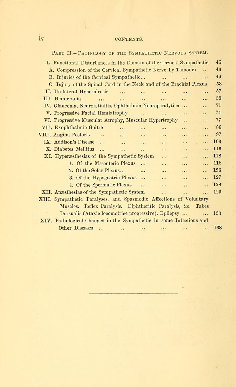 Part II.—Pathology of the Sympathetic Nervous System. I. Functional Disturbances in the Domain of the Cervical Sympathetic 45 A. Compression of the Cervical Sympathetic Nerve by Tumours ... 46 B. Injuries of the Cervical Sympathetic... ... ... ... 49 C Injury of the Spinal Cord in the Neck and of the Brachial Plexus 53 II. Unilateral Hyperidrosis ... ... ... ... .. 57 III. Hemicrania ... ... ... ... ... ... 59 IV. Glaucoma, Neuroretinitis, Ophthalmia Neuroparalytica ... ... 71 V. Progressive Facial Hemiatrophy ... ... ... ... 74 VI. Progressive Muscular Atrophy, Muscular Hypertrophy ... ... 77 VII. Exophthalmic Goitre ... ... ... ... ... 86 VIII. Angina Pectoris ... ... ... ... ... ■■• 97 IX. Addison's Disease ... ... ... ... ... ... 108 X. Diabetes Mellitus ... ... ... ... ... ... 116 XI. Hypersesthesias of the Sympathetic System ... ... ... 118 1. Of the Mesenteric Plexus ... ... ... ... 118 2. Of the Solar Plexus... ... ... ... ... 126 3. Of the Hypogastric Plexus ... ... ... ... 127 4. Of the Spermatic Plexus ... ... ... ... 128 XII. Anesthesias of the Sympathetic System ... ... ... 129 XIII. Sympathetic Paralyses, and Spasmodic Affections of Voluntary Muscles. Beflex Paralysis. Diphtheritic Paralysis, &c. Tabes Dorsualis (Ataxie locomotrice progressive). Epilepsy ... ... 130 XIV. Pathological Changes in the Sympathetic in some Infectious and Other Diseases ... ... ... ... ... ... 138