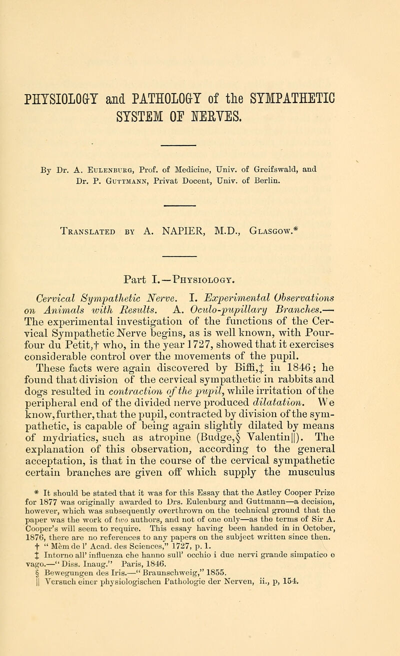 PHYSIOLOGY and PATHOLOGY of the SYMPATHETIC SYSTEM OE HEBVES. By Dr. A. Eulenbitrg, Prof, of Medicine, Univ. of Greifswald, and Dr. P. Guttmann, Privat Docent, Univ. of Berlin. Translated by A. NAPIER, M.D., Glasgow.* Part I.—Physiology. Cervical Sympathetic Nerve. I. Experimental Observations on Animals with Results. A. Oculo-pupillary Branches.— The experimental investigation of the functions of the Cer- vical Sympathetic Nerve begins, as is well known, with Pour- four du Petit,f who, in the year 1727, showed that it exercises considerable control over the movements of the pupil. These facts were again discovered by Biffi,J in 1846; he found that division of the cervical sympathetic in rabbits and dogs resulted in contraction of the pupil, while irritation of the peripheral end of the divided nerve produced dilatation. We know, further, that the pupil, contracted by division of the sym- pathetic, is capable of being again slightly dilated by means of mydriatics, such as atropine (Budge, § Valentin||). The explanation of this observation, according to the general acceptation, is that in the course of the cervical sympathetic certain branches are given off which supply the musculus * It should be stated that it was for this Essay that the Astley Cooper Prize for 1877 was originally awarded to Drs. Eulenbnrg and Guttmann—a decision, however, which was subsequently overthrown on the technical ground that the paper was the work of two authors, and not of one only—as the terms of Sir A. Cooper's will seem to require. This essay having been handed in in October, 1876, there are no references to any papers on the subject written since then. f  Memde 1' Acad, des Sciences, 1727, p. 1. X Intorno all' influenza che hanno sull' occhio i due nervi grande simpatico e vago.—Diss. Inaug. Paris, 1846. § Bewegungen des Iris.— Braunschweig, 1855. || Versuch einer physiologischen Pathologie der Nerven, ii., p, 154.