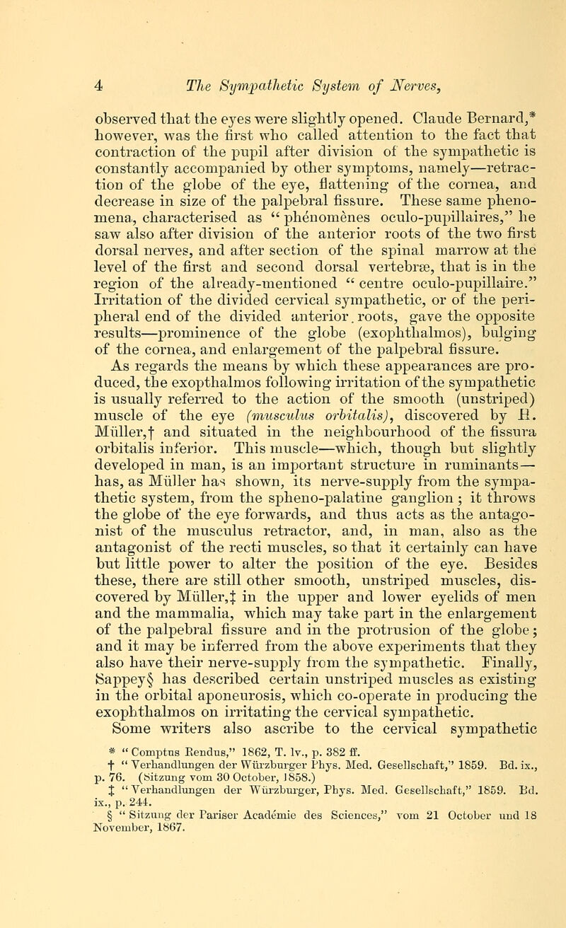 observed that the eyes were slightly opened. Claude Bernard,* however, was the first who called attention to the fact that contraction of the pupil after division of the sympathetic is constantly accompanied by other symptoms, namely—retrac- tion of the globe of the eye, flattening of the cornea, and decrease in size of the palpebral fissure. These same pheno- mena, characterised as  phenomenes oculo-pupiJlaires, he saw also after division of the anterior roots of the two first dorsal nerves, and after section of the spinal marrow at the level of the first and second dorsal vertebras, that is in the region of the already-mentioned  centre oculo-pupillaire. Irritation of the divided cervical sympathetic, or of the peri- pheral end of the divided anterior. roots, gave the opposite results—prominence of the globe (exophthalmos), bulging of the cornea, and enlargement of the palpebral fissure. As regards the means by which these appearances are pro- duced, the exopthalmos following irritation of the sympathetic is usually referred to the action of the smooth (unstriped) muscle of the eye (musculus orbitalis), discovered by H. Miiller,f and situated in the neighbourhood of the fissura orbitalis inferior. This muscle—which, though but slightly developed in man, is an important structure in ruminants— has, as Muller has shown, its nerve-supply from the sympa- thetic system, from the spheno-palatine ganglion ; it throws the globe of the eye forwards, and thus acts as the antago- nist of the musculus retractor, and, in man, also as the antagonist of the recti muscles, so that it certainly can have but little power to alter the position of the eye. Besides these, there are still other smooth, unstriped muscles, dis- covered by Miiller4 in the upper and lower eyelids of men and the mammalia, which may take part in the enlargement of the palpebral fissure and in the protrusion of the globe; and it may be inferred from the above experiments that they also have their nerve-supply from the sympathetic. Finally, ISappey§ has described certain unstriped muscles as existing in the orbital aponeurosis, which co-operate in producing the exophthalmos on irritating the cervical sympathetic. Some writers also ascribe to the cervical sympathetic *  Comptus Bendus, 1862, T. lv., p. 382 S. f  Verhandlungen der Wurzburger Phys. Med. Gesellschaft, 1859. Bd. ix., p. 76. (Sitzung vom 30 October, 1858.) J Verhandlungen der Wurzburger, Phys. Med. Gesellschaft, 1859. Bd. ix., p. 244. §  Sitzung der Pariser Aeademie des Sciences, rom 21 October uud 18 November, 1867.