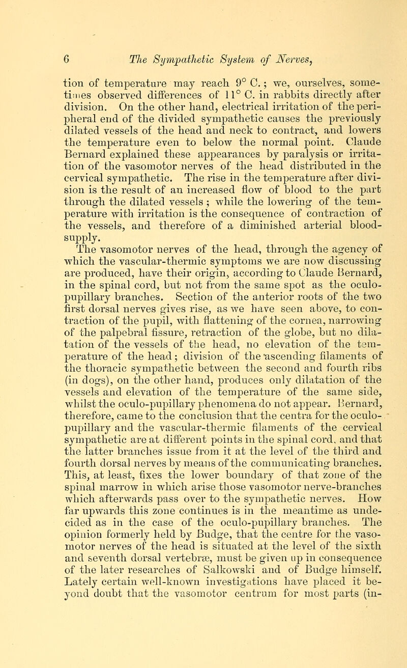 tion of temperature may reach 9° C.; we, ourselves, some- times observed differences of 11° C. in rabbits directly after division. On the other hand, electrical irritation of the peri- pheral end of the divided sympathetic causes the previously dilated vessels of the head and neck to contract, and lowers the temperature even to below the normal point. Claude Bernard explained these appearances by paralysis or irrita- tion of the vasomotor nerves of the head distributed in the cervical sympathetic. The rise in the temperature after divi- sion is the result of an increased flow of blood to the part through the dilated vessels ; while the lowering of the tem- perature with irritation is the consequence of contraction of the vessels, and therefore of a diminished arterial blood- supply. The vasomotor nerves of the head, through the agency of which the vascular-thermic symptoms we are now discussing are produced, have their origin, according to Claude Bernard, in the spinal cord, but not from the same spot as the oculo- pupillary branches. Section of the anterior roots of the two first dorsal nerves gives rise, as we have seen above, to con- traction of the pupil, with flattening of the cornea, narrowing of the palpebral fissure, retraction of the globe, but no dila- tation of the vessels of the head, no elevation of the tem- perature of the head; division of the 'ascending filaments of the thoracic sympathetic between the second and fourth ribs (in dogs), on the other hand, produces only dilatation of the vessels and elevation of the temperature of the same side, whilst the oculo-pupillary phenomena do not appear. Bernard, therefore, came to the conclusion that the centra for the oculo- pupillary and the vascular-thermic filaments of the cervical sympathetic are at different points in the spinal cord, and that the latter branches issue from it at the level of the third and fourth dorsal nerves by means of the communicating branches. This, at least, fixes the lower boundary of that zone of the spinal marrow in which arise those vasomotor nerve-branches which afterwards pass over to the sympathetic nerves. How far upwards this zone continues is in the meantime as unde- cided as in the case of the oculo-pupillary branches. The opinion formerly held by Budge, that the centre for the vaso- motor nerves of the head is situated at the level of the sixth and seventh dorsal vertebrse, must be given up in consequence of the later researches of Salkowski and of Budge himself. Lately certain well-known investigations have placed it be- yond doubt that the vasomotor centrum for most parts (in-
