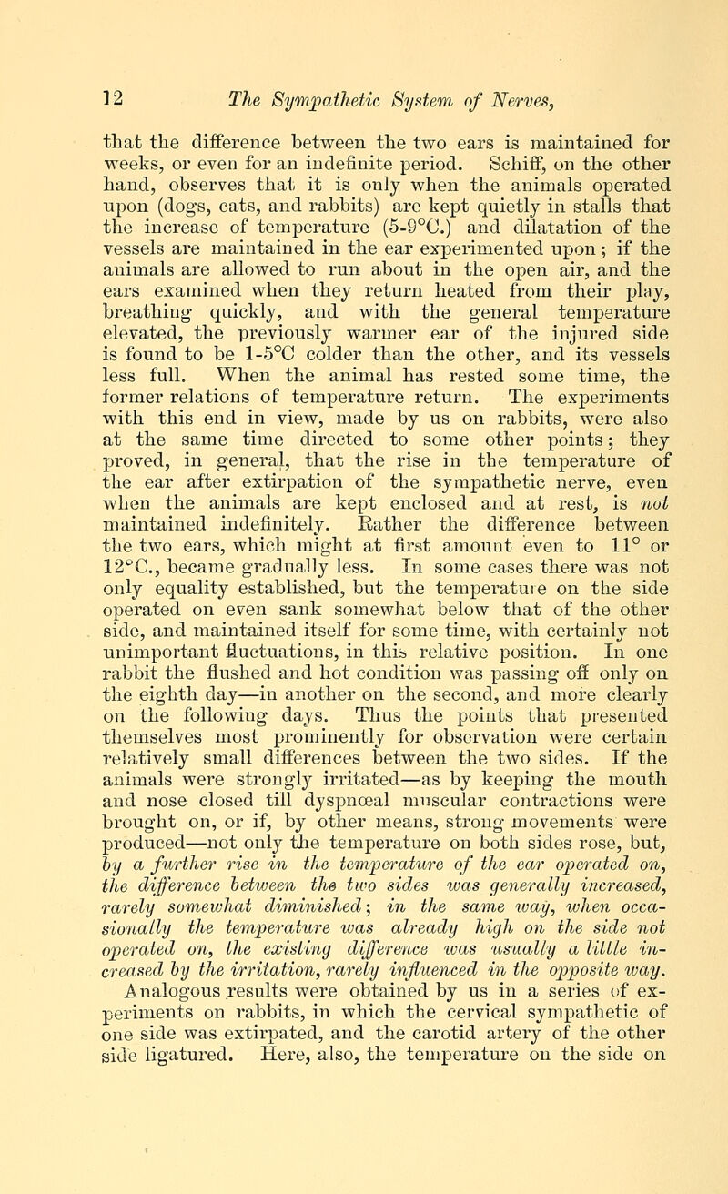 that the difference between the two ears is maintained for weeks, or even for an indefinite period. Schiff, on the other hand, observes that it is only when the animals operated upon (dogs, cats, and rabbits) are kept quietly in stalls that the increase of temperature (5-9°C.) and dilatation of the vessels are maintained in the ear experimented upon; if the animals are allowed to run about in the open air, and the ears examined when they return heated from their play, breathing quickly, and with the general temperature elevated, the previously warmer ear of the injured side is found to be 1-5°C colder than the other, and its vessels less full. When the animal has rested some time, the former relations of temperature return. The experiments with this end in view, made by us on rabbits, were also at the same time directed to some other points; they proved, in general, that the rise in the temperature of the ear after extirpation of the sympathetic nerve, even when the animals are kept enclosed and at rest, is not maintained indefinitely. Rather the difference between the two ears, which might at first amount even to 11° or 12t>C, became gradually less. In some cases there was not only equality established, but the temperature on the side operated on even sank somewhat below that of the other side, and maintained itself for some time, with certainly not unimportant fluctuations, in this relative position. In one rabbit the flushed and hot condition was passing off only on the eighth day—in another on the second, and more clearly on the following days. Thus the points that presented themselves most prominently for observation were certain relatively small differences between the two sides. If the animals were strongly irritated—as by keeping the mouth and nose closed till dyspnceal muscular contractions were brought on, or if, by other means, strong movements were produced—not only the temperature on both sides rose, but, by a further rise in the temperature of the ear operated on, the difference between the two sides was generally increased, rarely somewhat diminished; in the same way, when occa- sionally the temperature was already high on the side not operated on, the existing difference was usually a little in- creased by the irritation, rarely influenced in the opposite way. Analogous results were obtained by us in a series of ex- periments on rabbits, in which the cervical sympathetic of one side was extirpated, and the carotid artery of the other side ligatured. Here, also, the temperature on the side on