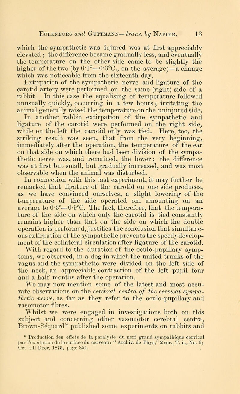 which the sympathetic was injured was at first appreciably elevated ; the difference became gradually less, and eventually the temperature on the other side came to be slightly the higher of the two (by 0*1°—0*3°C, on the average)—a change which was noticeable from the sixteenth day. Extirpation of the sympathetic nerve and ligature of the carotid artery were performed on the same (right) side of a rabbit. In this case the equalising of temperature followed unusually quickly, occurring in a few hours ; irritating the animal generally raised the temperature on the uninjured side. In another rabbit extirpation of the sympathetic and ligature of the carotid were performed on the right side, while on the left the carotid only was tied. Here, too, the striking result was seen, that from the very beginning, immediately after the operation, the temperature of the ear on that side on which there had been division of the sympa- thetic nerve was, and remained, the lower; the difference was at first but small, but gradually increased, and was most observable when the animal was disturbed. In connection with this last experiment, it may further be remarked that ligature of the carotid on one side produces, as we have convinced ourselves, a slight lowering of the temperature of the side operated on, amounting on an average to 0*3°—0'9°C. The fact, therefore, that the tempera- ture of the side on which only the carotid is tied constantly remains higher than that on the side on which the double operation is performed, justifies the conclusion that simultane- ous extirpation of the sympathetic prevents the speedy develop- ment of the collateral circulation after ligature of the carotid. With regard to the duration of the oculo-pupillary symp- toms, we observed, in a dog in which the united trunks of the vagus and the sympathetic were divided on the left side of the neck, an appreciable contraction of the left pupil four and a half months after the operation. We may now mention some of the latest and most accu- rate observations on the cerebral centra of the cervical sympa- thetic nerve, as far as they refer to the oculo-pupillary and vasomotor fibres. Whilst we were engaged in investigations both on this subject and concerning other vasomotor cerebral centra, Brown-Sequard* published some experiments on rabbits and * Production des effets de la paralysie du nerf grand sympathique cervical par l'excitation de la surface du cerveau:  Arcliiv. de Pliys, 2 ser., T. ii., No. 6; Oct till Deer. 1875, page 854.