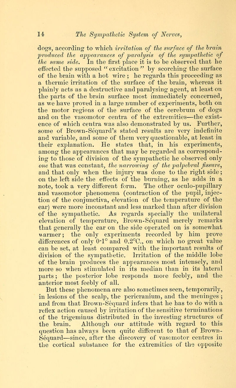 dogs, according to which irritation of the surface of the brain produced the appearances of paralysis of the sympathetic of the same side. In the first place it is to be observed that he effected the supposed excitation by scorching the surface of the brain with a hot wire ; he regards this proceeding as a thermic irritation of the surface of the brain, whereas it plainly acts as a destructive and paralysing agent, at least on the parts of the brain surface most immediately concerned, as we have proved in a large number of experiments, both on the motor regions of the surface of the cerebrum of dogs and on the vasomotor centra of the extremities—the exist- ence of which centra was also demonstrated by us. Further, some of Brown-Sequard's stated results are very indefinite and variable, and some of them very questionable, at least in their explanation. He states that, in his experiments, among the appearances that may be regarded as correspond- ing to those of division of the sympathetic he observed only one that was constant, the narrowing of the palpebral fissure, and that only when the injury was done to the right side; on the left side the effects of the burning, as he adds in a note, took a very different form. The other oculo-pupillary and vasomotor phenomena (contraction of the pupil, injec- tion of the conjunctiva, elevation of the temperature of the ear) were more inconstant and less marked than after division of the sympathetic. As regards specially the unilateral elevation of temperature, Brown-Sequard merely remarks that generally the ear on the side operated on is somewhat warmer; the only experiments recorded by him prove differences of only 0'1° and 0.2°C, on which no great value can be set, at least compared with the important results of division of the sympathetic. Irritation of the middle lobe of the brain produces the appearances most intensely, and more so when stimulated in its median than in its lateral parts; the posterior lobe responds more feebly, and the anterior most feebly of all. But these phenomena are also sometimes seen, temporarily, in lesions of the scalp, the pericranium, and the meninges ; and from that Brown-Sequard infers that he has to do with a reflex action caused by irritation of the sensitive terminations of the trigeminus distributed in the investing structures of the brain. Although our attitude with regard to this question has always been quite different to that of Brown- Sequard—since, after the discovery of vasomotor centres in the cortical substance for the extremities of the opposite