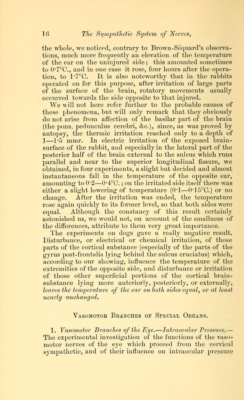 the whole, we noticed, contrary to Brown-Sequard's observa- tions, much more frequently an elevation of the temperature of the ear on the uninjured side; this amounted sometimes to 0*7°C., and in one case it rose, four hours after the opera- tion, to 1'7°C. It is also noteworthy that in the rabbits operated on for this purpose, after irritation of large parts of the surface of the brain, rotatory movements usually occurred towards the side opposite to that injured. We tv ill not here refer further to the probable causes of these phenomena, but will only remark that they obviously do not arise from affection of the basilar part of the brain (the pons, pedunculus cerebri, &c), since, as was proved by autopsy, the thermic irritation reached only to a depth of 1—1*5 mmr. In electric irritation of the exposed brain- surface of the rabbit, and especially in the lateral part of the posterior half of the brain external to the sulcus which runs parallel and near to the superior longitudinal fissure, we obtained, in four experiments, a slight but decided and almost instantaneous fall in the temperature of the opposite ear, amounting to 0*2—O4°0.; on the irritated side itself there was either a slight lowering of temperature (0*1—0*15°C.) or no change. After the irritation was ended, the temperature rose again quickly to its former level, so that both sides were equal. Although the constancy of this result certainly astonished us, we would not, on account of the smallness of the differences, attribute to them very great importance. The experiments on dogs gave a really negative result. Disturbance, or electrical or chemical irritation, of those parts of the cortical substance (especially of the parts of the gyrus post-frontalis lying behind the sulcus cruciatus) which, according to our showing, influence the temperature of the extremities of the opposite side, and disturbance or irritation of those other superficial portions of the cortical brain- substance lying more anteriorly, posteriorly, or externally, leaves the temperature of the ear on both sides equal, or at least nearly unchanged. Yasomotoe Branches of Special Organs. 1. Vasomotor Branches of the Eye.—Intraocular Pressure.— The experimental investigation of the functions of the vaso- motor nerves of the eye which proceed from the cervical sympathetic, and of their influence on intraocular pressure