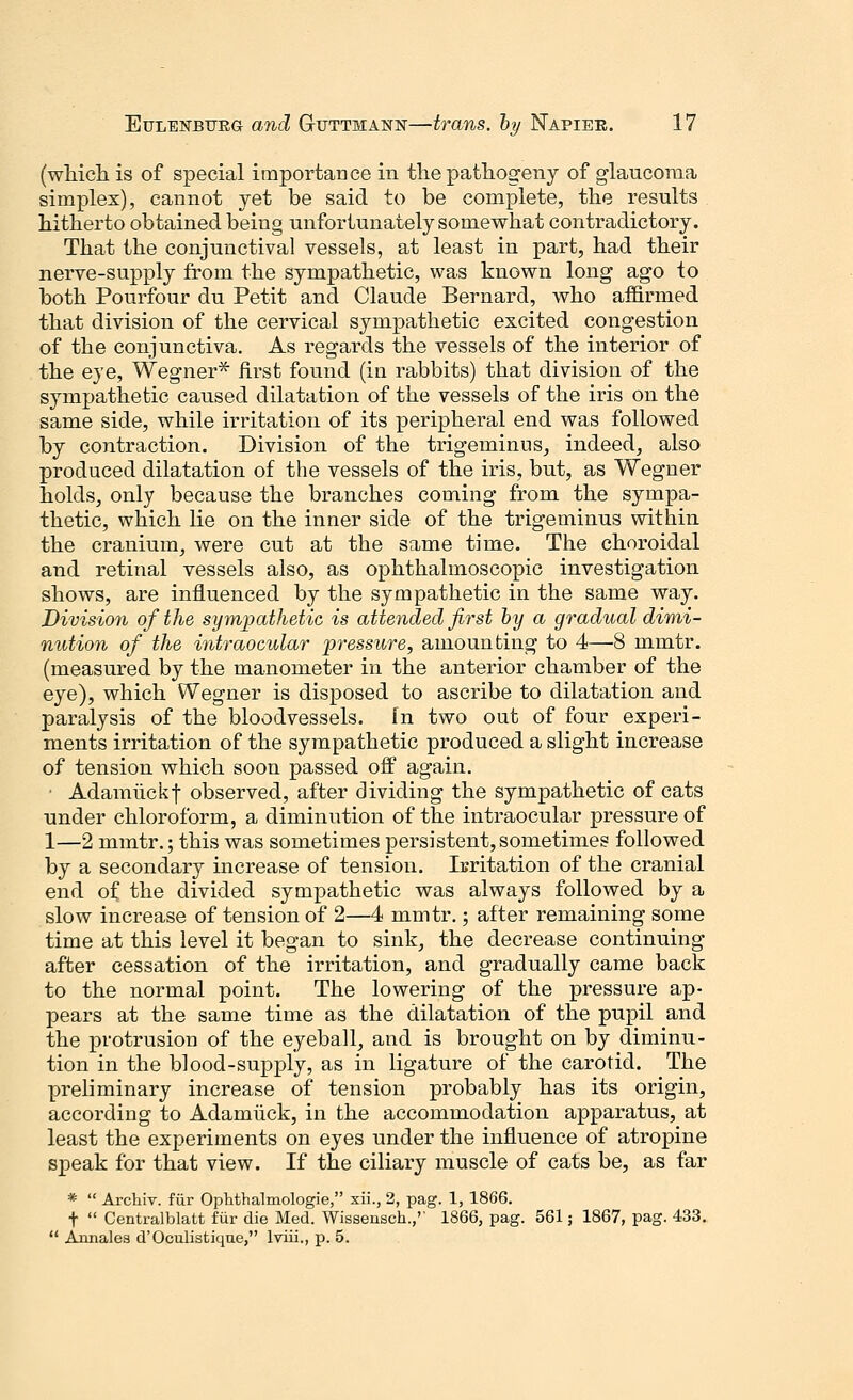 (wliicli is of special importance in the pathogeny of glaucoma simplex), cannot yet be said to be complete, the results hitherto obtained being unfortunately somewhat contradictory. That the conjunctival vessels, at least in part, had their nerve-supply from the sympathetic, was known long ago to both Pourfour du Petit and Claude Bernard, who affirmed that division of the cervical sympathetic excited congestion of the conjunctiva. As regards the vessels of the interior of the eye, Wegner* first found (in rabbits) that division of the sympathetic caused dilatation of the vessels of the iris on the same side, while irritation of its peripheral end was followed by contraction. Division of the trigeminus, indeed, also produced dilatation of the vessels of the iris, but, as Wegner holds, only because the branches coming from the sympa- thetic, which lie on the inner side of the trigeminus within the cranium, were cut at the same time. The choroidal and retinal vessels also, as ophthalmoscopic investigation shows, are influenced by the sympathetic in the same way. Division of the sympathetic is attended first by a gradual dimi- nution of the intraocular pressure, amounting to 4—8 mmtr. (measured by the manometer in the anterior chamber of the eye), which Wegner is disposed to ascribe to dilatation and paralysis of the bloodvessels, fn two out of four experi- ments irritation of the sympathetic produced a slight increase of tension which soon passed off again. • Adamuckf observed, after dividing the sympathetic of cats under chloroform, a diminution of the intraocular pressure of 1—2 mmtr.; this was sometimes persistent,sometimes followed by a secondary increase of tension. Irritation of the cranial end of the divided sympathetic was always followed by a slow increase of tension of 2—4 mmtr.; after remaining some time at this level it began to sink, the decrease continuing after cessation of the irritation, and gradually came back to the normal point. The lowering of the pressure ap- pears at the same time as the dilatation of the pupil and the protrusion of the eyeball, and is brought on by diminu- tion in the blood-supply, as in ligature of the carotid. The preliminary increase of tension probably has its origin, according to Adamiick, in the accommodation apparatus, at least the experiments on eyes under the influence of atropine speak for that view. If the ciliary muscle of cats be, as far *  Archiv. fur Ophthalmologic, xii., 2, pag. 1, 1866. f  Centralblatt Mr die Med. Wissensch.,'' 1866, pag. 561; 1867, pag. 433.  Annales d'Oculistique, lviii., p. 5.