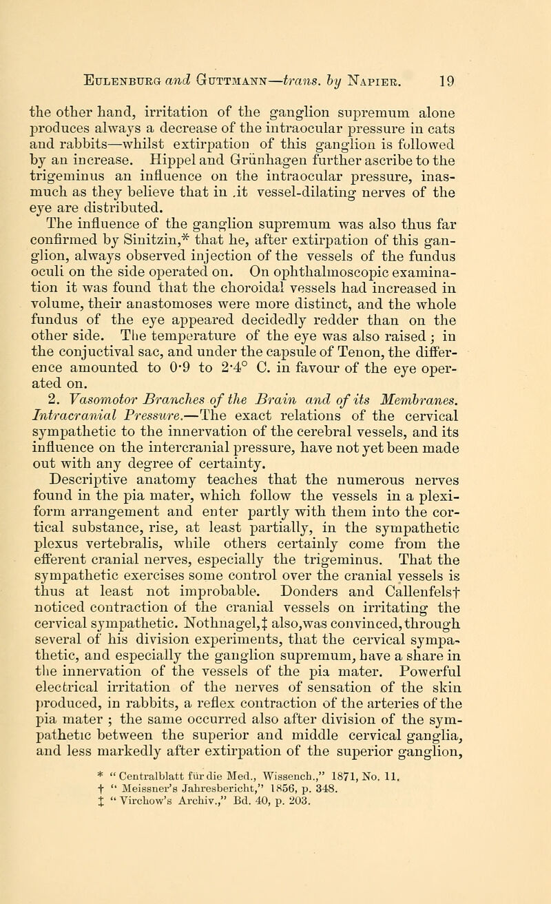 the other hand, irritation of the ganglion supremum alone produces always a decrease of the intraocular pressure in cats and rabbits—whilst extirpation of this ganglion is followed by an increase. Hippeland Griinhagen further ascribe to the trigeminus an influence on the intraocular pressure, inas- much as they believe that in .it vessel-dilating nerves of the eye are distributed. The influence of the ganglion supremum was also thus far confirmed by Sinitzin,* that he, after extirpation of this gan- glion, always observed injection of the vessels of the fundus oculi on the side operated on. On ophthalmoscopic examina- tion it was found that the choroidal vessels had increased in volume, their anastomoses were more distinct, and the whole fundus of the eye appeared decidedly redder than on the other side. The temperature of the eye was also raised; in the conjuctival sac, and under the capsule of Tenon, the differ- ence amounted to 0*9 to 2*4° C. in favour of the eye oper- ated on. 2. Vasomotor Branches of the Brain and of its Membranes. Intracranial Pressure.—The exact relations of the cervical sympathetic to the innervation of the cerebral vessels, and its influence on the intercranial pressure, have not yet been made out with any degree of certainty. Descriptive anatomy teaches that the numerous nerves found in the pia mater, which follow the vessels in a plexi- form arrangement and enter partly with them into the cor- tical substance, rise, at least partially, in the sympathetic plexus vertebralis, while others certainly come from the efferent cranial nerves, especially the trigeminus. That the sympathetic exercises some control over the cranial vessels is thus at least not improbable. Donders and Callenfelsf noticed contraction of the cranial vessels on irritating the cervical sympathetic. Nothnagel,| also,was convinced, through several of his division experiments, that the cervical sympa- thetic, and especially the ganglion supremum, have a share in the innervation of the vessels of the pia mater. Powerful electrical irritation of the nerves of sensation of the skin produced, in rabbits, a reflex contraction of the arteries of the pia mater ; the same occurred also after division of the sym- pathetic between the superior and middle cervical ganglia, and less markedly after extirpation of the superior ganglion, *  Centralblatt fur die Med., Wissench., 1871, No. 11. f  Meissner's Jahresbericht, 1856, p. 348. X  Vircliow's Archiv., Bd. 40, p. 203.