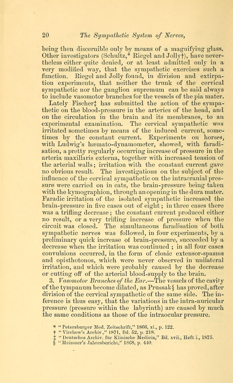 being then discernible only by means of a magnifying- glass. Otber investigators (Schultz,* Biegel and Jollyf), have never- theless either quite denied, or at least admitted only in a very modified way, that the sympathetic exercises such a function. Riegel and Jolly found, in division and extirpa- tion experiments, that neither the trunk of the cervical sympathetic nor the ganglion supremum can be said always to include vasomotor branches for the vessels of the pia mater. Lately Fischer^ has submitted the action of the sympa- thetic on the blood-pressure in the arteries of the head, and on the circulation in the brain and its membranes, to an experimental examination. The cervical sympathetic was irritated sometimes by means of the induced current, some- times by the constant current. Experiments on horses, with Ludwig's hsemato-dynamometer, showed, with faradi- sation, a pretty regularly occurring increase of pressure in the arteria maxillaris externa, together with increased tension of the arterial walls; irritation with the constant current gave no obvious result. The investigations on the subject of the influence of the cervical sympathetic on the intracranial pres- sure were carried on in cats, the brain-pressure being taken with the kymographion, through an opening in the dura mater. Faradic irritation of the isolated sympathetic increased the brain-pressure in five cases out of eight; in three cases there was a trifling decrease; the constant current produced either no result, or a very trifling increase of pressure when the circuit was closed. The simultaneous faradisation of both sympathetic nerves was followed, in four experiments, by a preliminary quick increase of brain-pressure, succeeded by a decrease when the irritation was continued ; in all four cases convulsions occurred, in the form of clonic extensor-spasms and opisthotonos, which were never observed in unilateral irritation, and which were probably caused by the decrease or cutting off of the arterial blood-supply to the brain. 3. Vasomotor Branches of the Ear.—The vessels of the cavity of the tympanum become dilated, as Prussak§ has proved, after division of the cervical sympathetic of the same side. The in- ference is thus easy, that the variations in the intra-auricular pressure (pressure within the labyrinth) are caused by much the same conditions as those of the intraocular pressure. *  Petersbnrger Med. Zeitschrift, 1866, xi., p. 122. f  Virchow's Archiv., 1871, Bd. 52, p. 218. X  Deutsches Archiv. fiir Klinisclie Medicin, Bd. xvii., Heft i., 1875. § Meissner's Jahresbericht, 1868, p. 440.