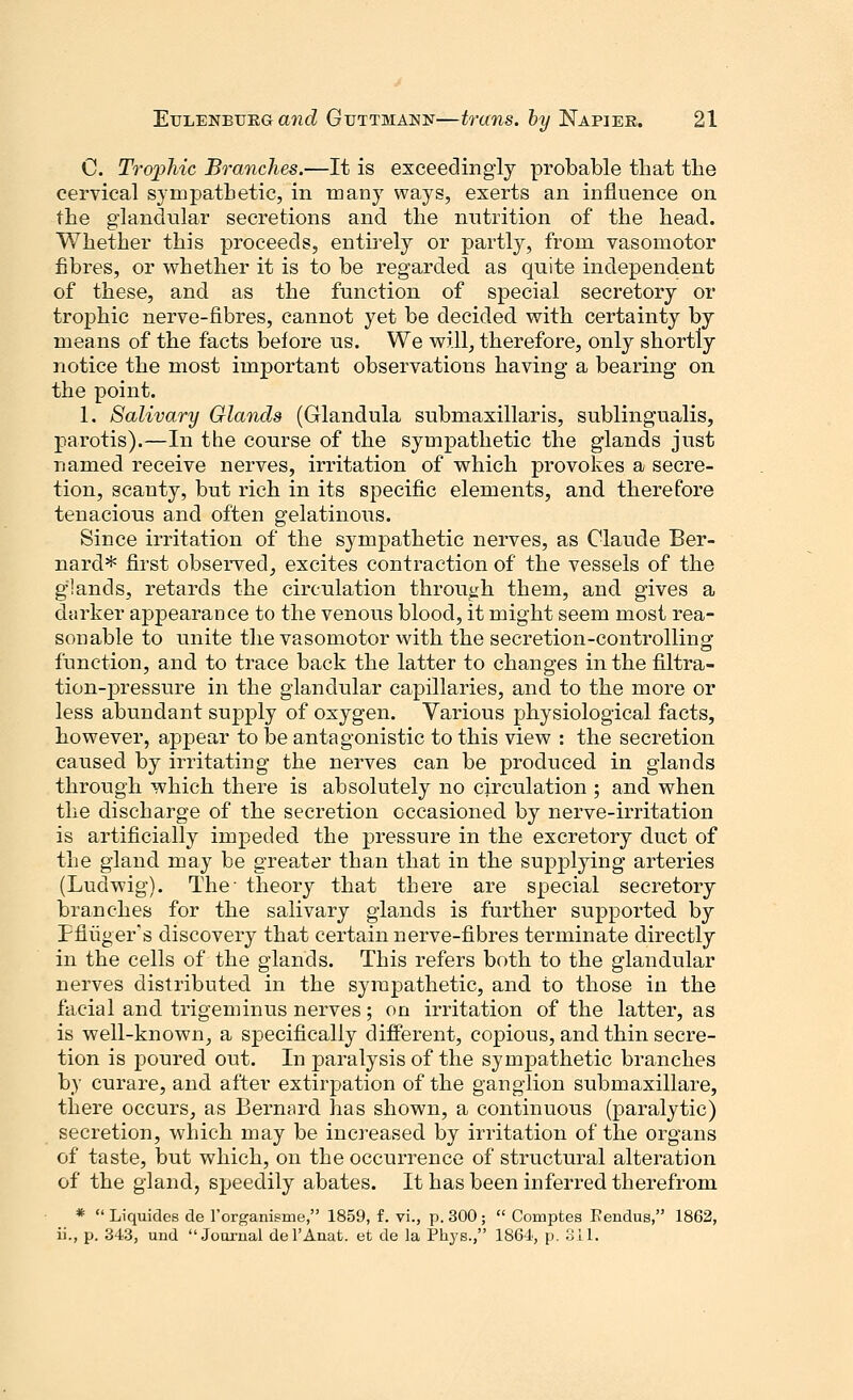 C. Trophic Branches.—It is exceedingly probable that the cervical sympathetic, in many ways, exerts an influence on the glandular secretions and the nutrition of the head. Whether this proceeds, entirely or partly, from vasomotor fibres, or whether it is to be regarded as quite independent of these, and as the function of special secretory or trophic nerve-fibres, cannot yet be decided with certainty by means of the facts before us. We will, therefore, only shortly notice the most important observations having a bearing on the point. 1. Salivary Glands (Glandula submaxillaris, sublingualis, parotis).—In the course of the sympathetic the glands just named receive nerves, irritation of which provokes a secre- tion, scanty, but rich in its specific elements, and therefore tenacious and often gelatinous. Since irritation of the sympathetic nerves, as Claude Ber- nard* first observed, excites contraction of the vessels of the glands, retards the circulation through them, and gives a darker appearance to the venous blood, it might seem most rea- sonable to unite the vasomotor with the secretion-controlling function, and to trace back the latter to changes in the filtra- tion-pressure in the glandular capillaries, and to the more or less abundant supply of oxygen. Various physiological facts, however, appear to be antagonistic to this view : the secretion caused by irritating the nerves can be produced in glands through which there is absolutely no circulation ; and when the discharge of the secretion occasioned by nerve-irritation is artificially impeded the pressure in the excretory duct of the gland may be greater than that in the supplying arteries (Ludwig). The- theory that there are special secretory branches for the salivary glands is further supported by Ffiuger's discovery that certain nerve-fibres terminate directly in the cells of the glands. This refers both to the glandular nerves distributed in the sympathetic, and to those in the facial and trigeminus nerves; on irritation of the latter, as is well-known, a specifically different, copious, and thin secre- tion is poured out. In paralysis of the sympathetic branches by curare, and after extirpation of the ganglion submaxillare, there occurs, as Bernard has shown, a continuous (paralytic) secretion, which may be increased by irritation of the organs of taste, but which, on the occurrence of structural alteration of the gland, speedily abates. It has been inferred therefrom *  Liquides de l'organisme, 1859, f. vi., p. 300;  Comptes Kendus, 1862, ii., p. 343, und Journal del'Anat. et de la Phys., 1864, p. 311.