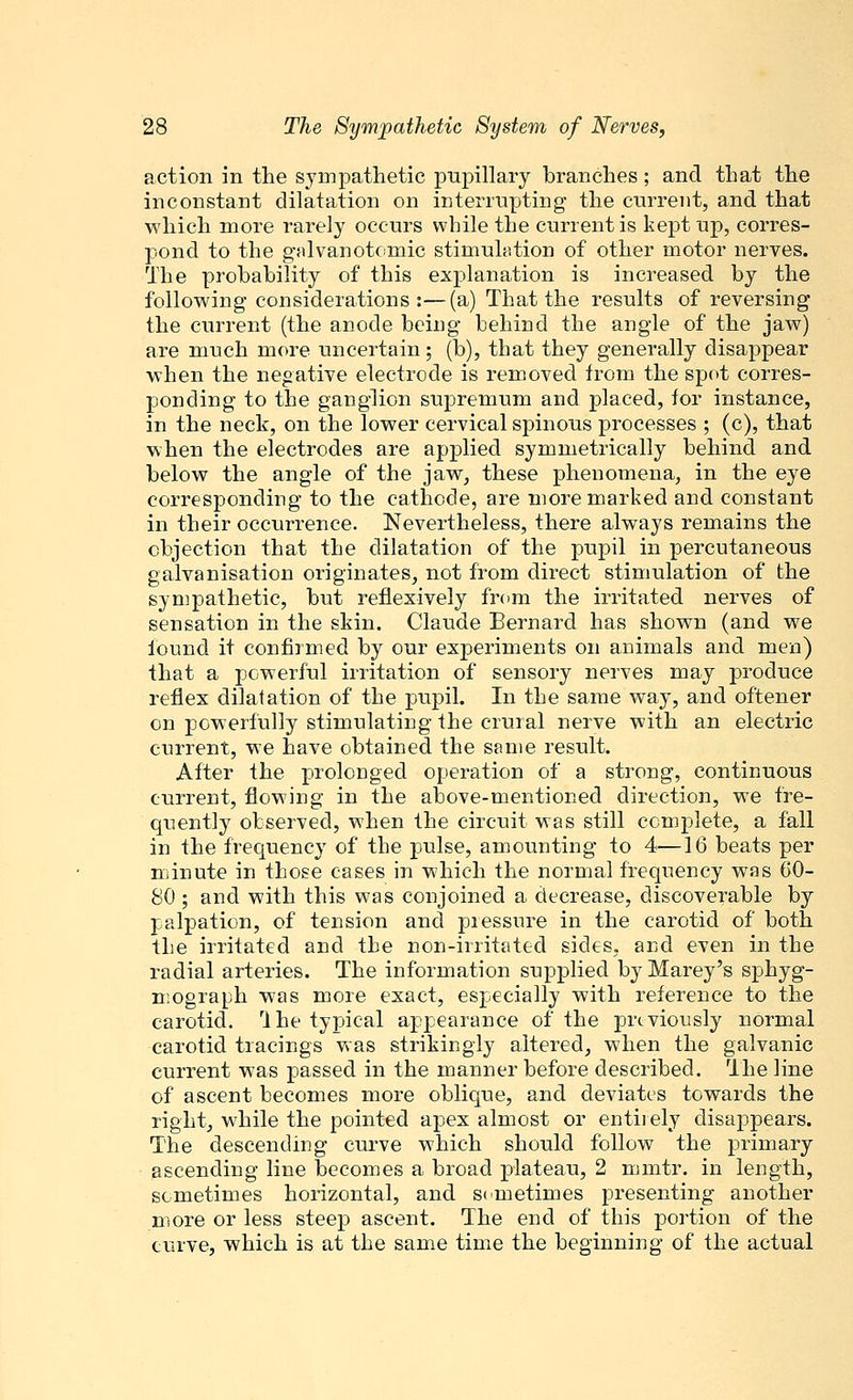 action in the sympathetic pupillary branches; and that the inconstant dilatation on interrupting the current, and that which more rarely occurs while the current is kept up, corres- pond to the galvanotomic stimulation of other motor nerves. The probability of this explanation is increased by the following considerations:—(a) That the results of reversing the current (the anode being behind the angle of the jaw) are much more uncertain; (b), that they generally disappear when the negative electrode is removed from the spot corres- ponding to the ganglion supremum and placed, for instance, in the neck, on the lower cervical spinous processes ; (c), that when the electrodes are applied symmetrically behind and below the angle of the jaw, these phenomena, in the eye corresponding to the cathode, are more marked and constant in their occurrence. Nevertheless, there always remains the objection that the dilatation of the pupil in percutaneous galvanisation originates, not from direct stimulation of the sympathetic, but reflexively from the irritated nerves of sensation in the skin. Claude Bernard has shown (and we found it confirmed by our experiments on animals and men) that a powerful irritation of sensory nerves may produce reflex dilatation of the pupil. In the same way, and oftener on powerfully stimulating the crural nerve with an electric current, we have obtained the same result. After the prolonged operation of a strong, continuous current, flowing in the above-mentioned direction, we fre- quently observed, when the circuit was still complete, a fall in the frequency of the pulse, amounting to 4—16 beats per minute in those cases in which the normal frequency was 60- 80 ; and with this was conjoined a decrease, discoverable by palpation, of tension and piessnre in the carotid of both the irritated and the non-irritated sides, and even in the radial arteries. The information supplied by Marey's sphyg- mograph was more exact, especially with reference to the carotid. Ihe typical appearance of the previously normal carotid tracings was strikingly altered, when the galvanic current was passed in the manner before described. The line of ascent becomes more oblique, and deviates towards the right, while the pointed apex almost or entirely disappears. The descending curve which should follow the primary ascending line becomes a broad plateau, 2 mmtr. in length, sometimes horizontal, and sometimes presenting another more or less steep ascent. The end of this portion of the curve, which is at the same time the beginning of the actual