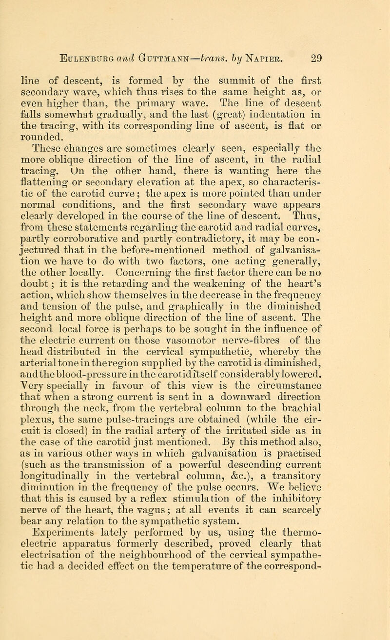 line of descent, is formed by the summit of the first secondary wave, which thus rises to the same height as, or even higher than, the primary wave. The line of descent falls somewhat gradually, and the last (great) indentation in the tracing, with its corresponding line of ascent, is flat or rounded. These changes are sometimes clearly seen, especially the more oblique direction of the line of ascent, in the radial tracing. On the other hand, there is wanting here the flattening or secondary elevation at the apex, so characteris- tic of the carotid curve; the apex is more pointed than under normal conditions, and the first secondary wave appears clearly developed in the course of the line of descent. Thus, from these statements regarding the carotid and radial curves, partly corroborative and partly contradictory, it may be con- jectured that in the before-mentioned method of galvanisa- tion we have to do with two factors, one acting generally, the other locally. Concerning the first factor there can be no doubt; it is the retarding and the weakening of the heart's action, which show themselves in the decrease in the frequency and tension of the pulse, and graphically in the diminished height and more oblique direction of the line of ascent. The second local force is perhaps to be sought in the influence of the electric current on those vasomotor nerve-fibres of the head distributed in the cervical sympathetic, whereby the arterial tone in the region supplied by the carotid is diminished, and the blood-pressure in the carotiditself considerably lowered. Very specially in favour of this view is the circumstance that when a strong current is sent in a downward direction through the neck, from the vertebral column to the brachial plexus, the same pulse-tracings are obtained (while the cir- cuit is closed) in the radial artery of the irritated side as in the case of the carotid just mentioned. By this method also, as in various other ways in which galvanisation is practised (such as the transmission of a powerful descending current longitudinally in the vertebral column, &c), a transitory diminution in the frequency of the pulse occurs. We believe that this is caused by a reflex stimulation of the inhibitory nerve of the heart, the vagus; at all events it can scarcely bear any relation to the sympathetic system. Experiments lately performed by us, using the thermo- electric apparatus formerly described, proved clearly that electrisation of the neighbourhood of the cervical sympathe- tic had a decided effect on the temperature of the correspond-