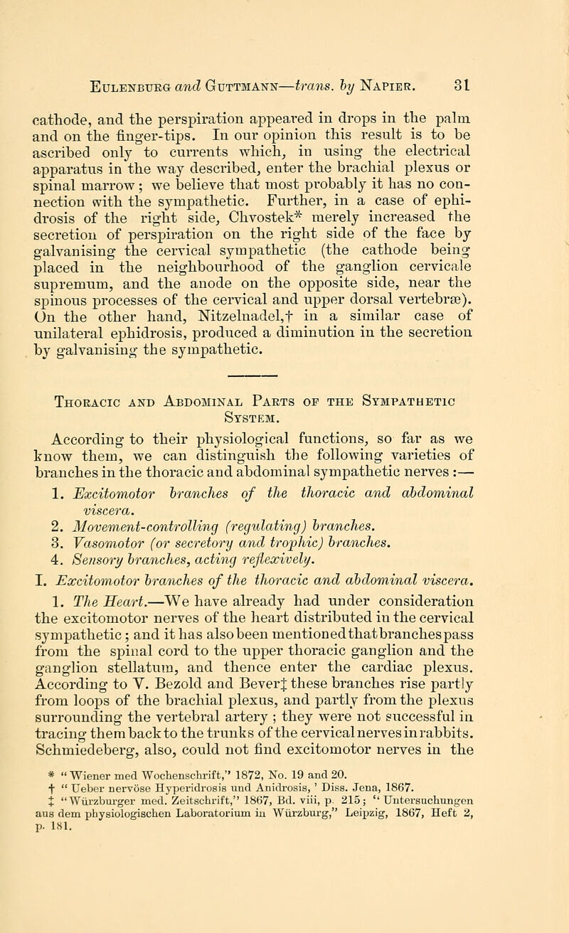 cathode, and the perspiration appeared in drops in the palm and on the finger-tips. In onr opinion this result is to be ascribed only to currents which, in using the electrical apparatus in the way described, enter the brachial plexus or spinal marrow; we believe that most probably it has no con- nection with the sympathetic. Further, in a case of ephi- drosis of the right side, Chvostek* merely increased the secretion of perspiration on the right side of the face by galvanising the cervical sympathetic (the cathode being placed in the neighbourhood of the ganglion cervicale supremum, and the anode on the opposite side, near the spinous processes of the cervical and upper dorsal vertebrae). On the other hand, NitzelnadeLt in a similar case of unilateral ephidrosis, produced a diminution in the secretion by galvanising the sympathetic. Thoracic and Abdominal Parts op the Sympathetic System. According to their physiological functions, so far as we know them, we can distinguish the following varieties of branches in the thoracic and abdominal sympathetic nerves :— 1. Excitomotor branches of the thoracic and abdominal viscera. 2. Movement-controlling (regulating) branches. 3. Vasomotor (or secretory and trophic) branches. 4. Sensory branches, acting reflexively. I. Excitomotor branches of the thoracic and abdominal viscera. 1. The Heart.—We have already had under consideration the excitomotor nerves of the heart distributed in the cervical sympathetic; and it has also been mentioned that branchespass from the spinal cord to the upper thoracic ganglion and the ganglion stellatutn, and thence enter the cardiac plexus. According to Y. Bezold and BeverJ these branches rise partly from loops of the brachial plexus, and partly from the plexus surrounding the vertebral artery ; they were not successful in tracing- thembackto the trunks of the cervical nerves in rabbits. Schmiedeberg, also, could not find excitomotor nerves in the * Wiener med Wochenschrift, 1872, No. 19 and 20. t  Ueber nervose Hyperidrosis und Anidrosis, ' Diss. Jena, 1867. % Wurzburger med. Zeitschrift, 1867, Bd. viii, p. 215;  Untersuchungen aus dem physiologischen Laboratorium in Wurzburg, Leipzig, 1867, Heft 2, p. 181.