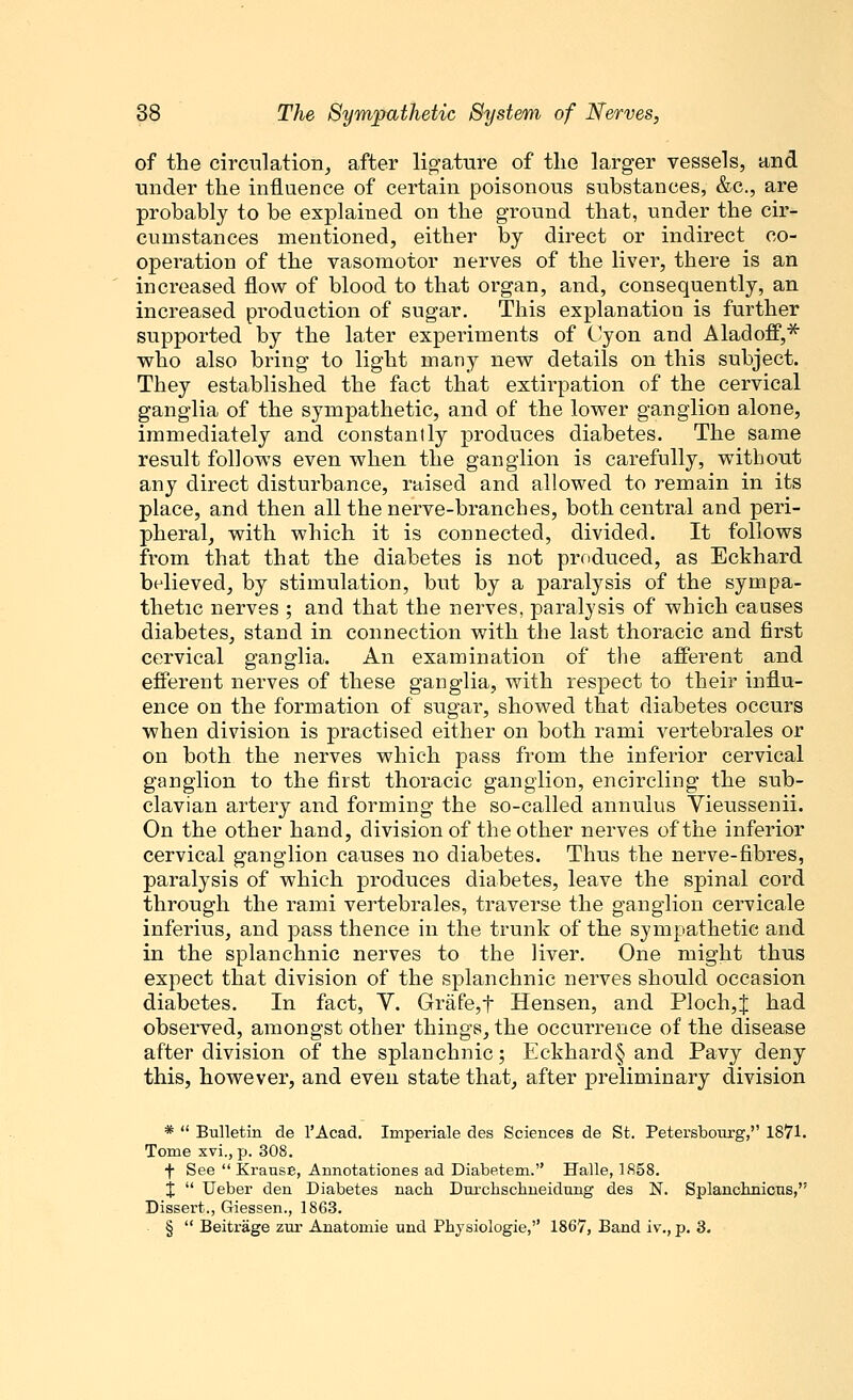 of the circulation, after ligature of the larger vessels, and under the influence of certain poisonous substances, &c, are probably to be explained on the ground that, under the cir- cumstances mentioned, either by direct or indirect co- operation of the vasomotor nerves of the liver, there is an increased flow of blood to that organ, and, consequently, an increased production of sugar. This explanation is further supported by the later experiments of Cyon and AladofF,* who also bring to light many new details on this subject. They established the fact that extirpation of the cervical ganglia of the sympathetic, and of the lower ganglion alone, immediately and constantly produces diabetes. The same result follows even when the ganglion is carefully, without any direct disturbance, raised and allowed to remain in its place, and then all the nerve-branches, both central and peri- pheral, with which it is connected, divided. It follows from that that the diabetes is not produced, as Eckhard believed, by stimulation, but by a paralysis of the sympa- thetic nerves ; and that the nerves, paralysis of which causes diabetes, stand in connection with the last thoracic and first cervical ganglia. An examination of the afferent and efferent nerves of these ganglia, with respect to their influ- ence on the formation of sugar, showed that diabetes occurs when division is practised either on both rami vertebrales or on both the nerves which pass from the inferior cervical ganglion to the first thoracic ganglion, encircling the sub- clavian artery and forming the so-called annulus Vieussenii. On the other hand, division of the other nerves of the inferior cervical ganglion causes no diabetes. Thus the nerve-fibres, paralysis of which produces diabetes, leave the spinal cord through the rami vertebrales, traverse the ganglion cervicale inferius, and pass thence in the trunk of the sympathetic and in the splanchnic nerves to the liver. One might thus expect that division of the splanchnic nerves should occasion diabetes. In fact, V. Grafe,t Hensen, and Ploch,J had observed, amongst other things, the occurrence of the disease after division of the splanchnic; Eckhard§ and Pavy deny this, however, and even state that, after preliminary division *  Bulletin de l'Acad. Imperiale des Sciences de St. Petersbourg, 1871. Tome xvi., p. 308. f See  Krause, Annotationes ad Diabetem. Halle, 1858. j  Ueber den Diabetes nach Durchschneidnng des N. Splanchnicus, Dissert., Giessen., 1863. §  Beitrage zur Anatomie und Physiologie, 1867, Band iv., p. 3.