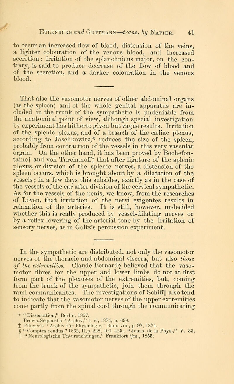 to occur an increased flow of blood, distension of the veins, a lighter colouration of the venous blood, and increased secretion : irritation of the splanchnicus major, on the con- trary, is said to produce decrease of the flow of blood and of the secretion, and a darker colouration in the venous blood. That also the vasomotor nerves of other abdominal organs (as the spleen) and of the whole genital apparatus are in- cluded in the trunk of the sympathetic is undeniable from the anatomical point of view, although special investigation by experiment has hitherto given but vague results. Irritation of the splenic plexus, and of a branch of the cseliac plexus, according to Jaschkowitz,* reduces the size of the spleen, probably from contraction of the vessels in this very vascular organ. On the other hand, it has been proved by Bochefon- tainef and von TarchanoffJ that after ligature of the splenic plexus, or division of the splenic nerves, a distension of the spleen occurs, which is brought about by a dilatation of the vessels; in a few days this subsides, exactly as in the case of the vessels of the ear after division of the cervical sympathetic. As for the vessels of the penis, we know, from the researches of Loven, that irritation of the nervi evigentes results in relaxation of the arteries. It is still, however, undecided whether this is really produced by vessel-dilating nerves or by a reflex lowering of the arterial tone by the irritation of sensory nerves, as in Goltz's percussion experiment. In the sympathetic are distributed, not only the vasomotor nerves of the thoracic and abdominal viscera, but also those of the extremities. Claude Bernard§ believed that the vaso- motor fibres for the upper and lower limbs do not at first form part of the plexuses of the extremities, but, coming from the trunk of the sympathetic, join them through the rami communicantes. The investigations of Schiff|| also tend to indicate that the vasomotor nerves of the upper extremities come partly from the spinal cord through the communicating * Dissertation, Berlin, 1857. Brown-Sequard's Archiv, t, vi, 1874, p. 698. X Pfluger's  Archiv fur Physiologic, Band viii., p. 97, 1874. §  Comptes rendus, 1862, II,p. 228, 400, 425;  Journ. de la Phys., V. 33. ||  Neurologische Untnrsuctrangen, Frankfort a/m., 1855: