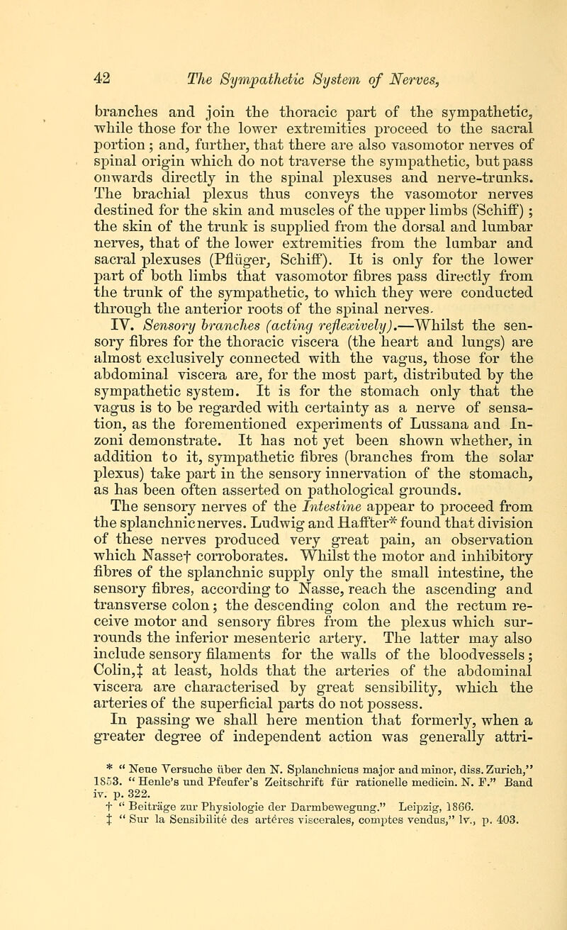 branches and join the thoracic part of the sympathetic, while those for the lower extremities proceed to the sacral portion; and, further, that there are also vasomotor nerves of spinal origin which do not traverse the sympathetic, but pass onwards directly in the spinal plexuses and nerve-trunks. The brachial plexus thus conveys the vasomotor nerves destined for the skin and muscles of the upper limbs (Schiff) ; the skin of the trunk is supplied from the dorsal and lumbar nerves, that of the lower extremities from the lumbar and sacral plexuses (Pfliiger, SchiflP). It is only for the lower part of both limbs that vasomotor fibres pass directly from the trunk of the sympathetic, to which they were conducted through the anterior roots of the spinal nerves. IV. Sensory branches (acting reflexively).—Whilst the sen- sory fibres for the thoracic viscera (the heart and lungs) are almost exclusively connected with the vagus, those for the abdominal viscera are, for the most part, distributed by the sympathetic system. It is for the stomach only that the vagus is to be regarded with certainty as a nerve of sensa- tion, as the forementioned experiments of Lussana and In- zoni demonstrate. It has not yet been shown whether, in addition to it, sympathetic fibres (branches from the solar plexus) take jDart in the sensory innervation of the stomach, as has been often asserted on pathological grounds. The sensory nerves of the Intestine appear to proceed from the splanchnic nerves. Ludwig and Haffter* found that division of these nerves produced very great pain, an observation which Nassef corroborates. Whilst the motor and inhibitory fibres of the splanchnic supply only the small intestine, the sensory fibres, according to Nasse, reach the ascending and transverse colon; the descending colon and the rectum re- ceive motor and sensory fibres from the plexus which sur- rounds the inferior mesenteric artery. The latter may also include sensory filaments for the walls of the bloodvessels; Colin4 at least, holds that the arteries of the abdominal viscera are characterised by great sensibility, which the arteries of the superficial parts do not possess. In passing we shall here mention that formerly, when a greater degree of independent action was generally attri- *  Neue Versuche uber den N. Splanchnicus major and minor, diss. Zurich, 1853.  Henle's und Pfeafer's Zeitschrift fur rationelle medicin. N. F. Band iv. p. 322. f  Beitrage zur Physiologie der Darmbewegung. Leipzig, 1886. %  Sur la Sensibilite des arteres viscerales, comptes vendns, It., p. 403.