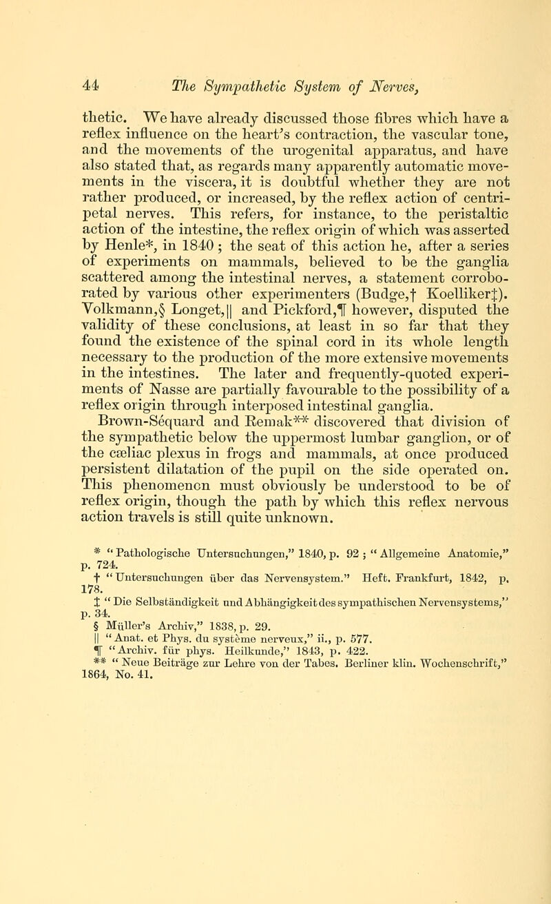 thetic. We have already discussed those fibres which have a reflex influence on the heart's contraction, the vascular tone, and the movements of the urogenital apparatus, and have also stated that, as regards many apparently automatic move- ments in the viscera, it is doubtful whether they are not rather produced, or increased, by the reflex action of centri- petal nerves. This refers, for instance, to the peristaltic action of the intestine, the reflex origin of which was asserted by Henle*, in 1840; the seat of this action he, after a series of experiments on mammals, believed to be the ganglia scattered among the intestinal nerves, a statement corrobo- rated by various other experimenters (Budge, f KoellikerJ). Volkmann,§ Longet,|| and Pickford,H however, disputed the validity of these conclusions, at least in so far that they found the existence of the spinal cord in its whole length necessary to the production of the more extensive movements in the intestines. The later and frequently-quoted experi- ments of Nasse are partially favourable to the possibility of a reflex origin through interposed intestinal ganglia. Brown-Sequard and Remak** discovered that division of the sympathetic below the uppermost lumbar ganglion, or of the cseliac plexus in frogs and mammals, at once produced persistent dilatation of the pupil on the side operated on. This phenomenon must obviously be understood to be of reflex origin, though the path by which this reflex nervous action travels is still quite unknown. * '' Pathologische Untersuchnngen, 1840, p. 92 ;  Allgemeine Anatomie, p. 724 f  Untersuchungen iiber das Nervensystem. Heft. Frankfurt, 1842, p. 178. X Die Selbsfcandigkeit undAbhangigkeitdessympathischenNervensystems, p. 34. § MiiUer's Archiv, 1838, p. 29. ||  Anat. et Phys. du systeme nerveux, ii., p. 577. «j[ Archiv. fiir phys. Heilknnde, 1843, p. 422. **  Neue Beitrage zur Lehre von der Tabes. Berliner klin. Wochenschrift, 1864, No. 41.
