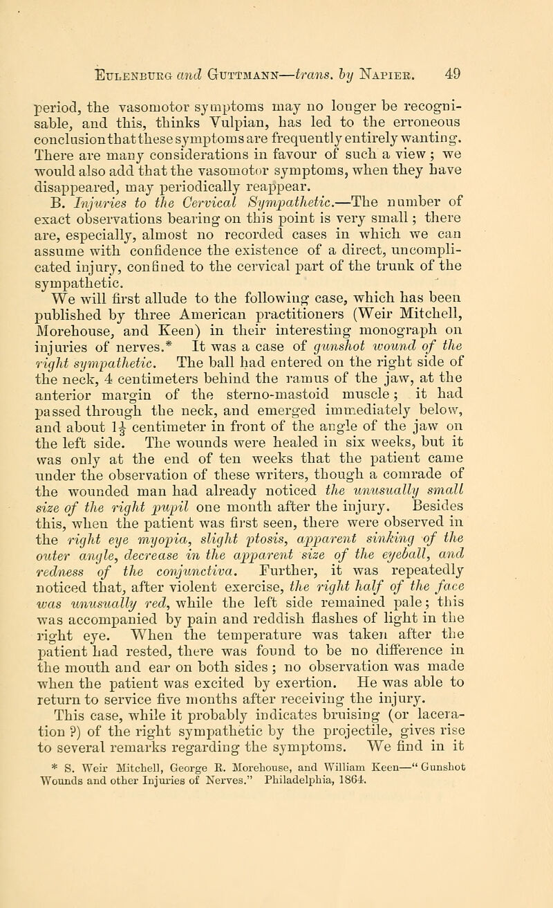 period, the vasomotor symptoms may no longer be recogni- sable, and this, thinks Vulpian, has led to the erroneous conclusionthatthese symptoms are frequently entirely wanting. There are many considerations in favour of such a view ; we would also add that the vasomotor symptoms, when they have disappeared, may periodically reappear. B. Injuries to the Cervical Sympathetic.—The number of exact observations bearing on this point is very small; there are, especially, almost no recorded cases in which we can assume with confidence the existence of a direct, uncompli- cated injury, confined to the cervical part of the trunk of the sympathetic. We will first allude to the following case, which has been published by three American practitioners (Weir Mitchell, Morehouse, and Keen) in their interesting monograph on injuries of nerves.* It was a case of gunshot wound of the right sympathetic. The ball had entered on the right side of the neck, 4 centimeters behind the ramus of the jaw, at the anterior margin of the sterno-mastoid muscle; it had passed through the neck, and emerged immediately below, and about 1^ centimeter in front of the angle of the jaw on the left side. The wounds were healed in six weeks, but it was only at the end of ten weeks that the patient came under the observation of these writers, though a comrade of the wounded man had already noticed the unusually small size of the right pupil one month after the injury. Besides this, when the patient was first seen, there were observed in the right eye myopia, slight ptosis, apparent sinking of the outer angle, decrease in the apparent size of the eyeball, and redness of the conjunctiva. Further, it was repeatedly noticed that, after violent exercise, the right half of the face was unusually red, while the left side remained pale; this was accompanied by pain and reddish flashes of light in the right eye. When the temperature was taken after the patient had rested, there was found to be no difference in the mouth and ear on both sides ; no observation was made when the patient was excited by exertion. He was able to return to service five months after receiving the injury. This case, while it probably indicates bruising (or lacera- tion ?) of the right sympathetic by the projectile, gives rise to several remarks regarding the symptoms. We find in it * S. Weir Mitchell, George R. Morehouse, and William Keen— Gunshot Wounds and other Injuries of Nerves. Philadelphia, 1864.