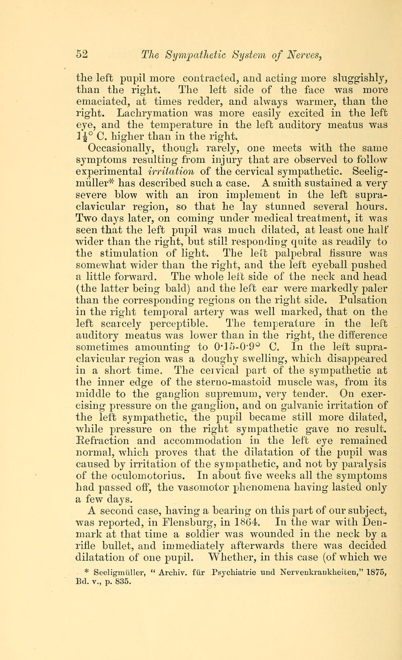 the left pupil more contracted, and acting more sluggishly, than the right. The left side of the face was more emaciated, at times redder, and always warmer, than the right. Lachrymation was more easily excited in the left eye, and the temperature in the left auditory meatus was 1^° C. higher than in the right. Occasionally, though rarely, one meets with the same symptoms resulting from injury that are observed to follow experimental irritation of the cervical sympathetic. Seelig- muller* has described such a case. A smith sustained a very severe blow with an iron implement in the left supra- clavicular region, so that he lay stunned several hours. Two days later, on coining under medical treatment, it was seen that the left pupil was much dilated, at least one half wider than the right, but still responding quite as readily to the stimulation of light. The left palpebral fissure was somewhat wider than the right, and the left eyeball pushed a little forward. The whole left side of the neck and head (the latter being bald) and the left ear were markedly paler than the corresponding regions on the right side. Pulsation in the right temporal artery was well marked, that on the left scarcely perceptible. The temperature in the left auditory meatus was lower than in the right, the difference sometimes amounting to (H5-0-9o C. In the left supra- clavicular region was a doughy swelling, which disappeared in a short time. The cervical part of the sympathetic at the inner edge of the steruo-mastoid muscle was, from its middle to the gaDglion supremum, very tender. On exer- cising pressure on the ganglion, and on galvanic irritation of the left sympathetic, the pupil became still more dilated, while pressure on the right sympathetic gave no result. Refraction and accommodation in the left eye remained normal, which proves that the dilatation of the pupil was caused by irritation of the sympathetic, and not by paralysis of the oculomotorius. In about five weeks all the symptoms had passed off, the vasomotor phenomena having lasted only a few days. A second case, having a bearing on this part of our subject, was reported, in Mensburg, in 1864. In the war with Den- mark at that time a soldier was wounded in the neck by a rifle bullet, and immediately afterwards there was decided dilatation of one pupil. Whether, in this case (of which we * Seeligmuller,  Archiv. fur Psychiatrie und Nervenkraukheiten, 1875, Bd. v., p. 835.
