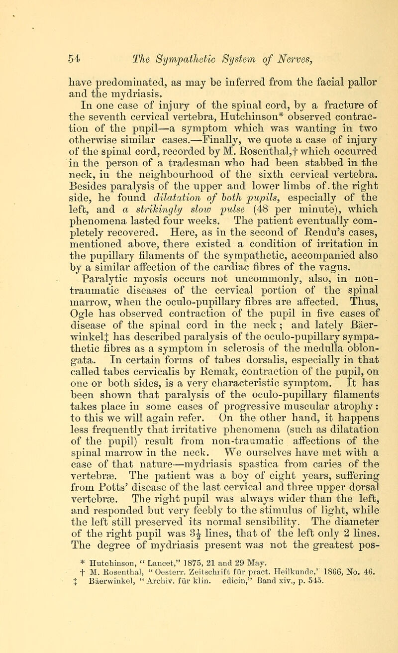 have predominated, as may be inferred from the facial pallor and the mydriasis. In one case of injury of the spinal cord, by a fracture of the seventh cervical vertebra, Hutchinson* observed contrac- tion of the pupil—a symptom which was wanting in two otherwise similar cases.—Finally, we quote a case of injury of the spinal cord, recorded by M. Rosenthal,t which occurred in the person of a tradesman who had been stabbed in the neck, in the neighbourhood of the sixth cervical vertebra. Besides paralysis of the upper and lower limbs of .the right side, he found dilatation of both pupils, especially of the left, and a strikingly slow pulse (48 per minute), which phenomena lasted four weeks. The patient eventually com- pletely recovered. Here, as in the second of Rendu's cases, mentioned above, there existed a condition of irritation in the pupillary filaments of the sympathetic, accompanied also by a similar affection of the cardiac fibres of the vagus. Paralytic myosis occurs not uncommonly, also, in non- traumatic diseases of the cervical portion of the spinal marrow, when the oculo-pupillary fibres are affected. Thus, Ogle has observed contraction of the pupil in five cases of disease of the spinal cord in the neck; and lately JBaer- winkelj has described paralysis of the oculo-pupillary sympa- thetic fibres as a symptom in sclerosis of the medulla oblon- gata. In certain forms of tabes dorsalis, especially in that called tabes cervicalis by Remak, contraction of the pupil, on one or both sides, is a very characteristic symptom. It has been shown that paralysis of the oculo-pupillary filaments takes place in some cases of progressive muscular atrophy: to this we will again refer. On the other hand, it happens less frequently that irritative phenomena (such as dilatation of the pupil) result from non-traumatic affections of the spinal marrow in the neck. We ourselves have met with a case of that nature—mydriasis spastica from caries of the vertebrae. The patient was a boy of eight years, suffering from Potts' disease of the last cervical and three upper dorsal vertebrae. The right pupil was always wider than the left, and responded but very feebly to the stimulus of light, while the left still preserved its normal sensibility. The diameter of the right pupil was 3f lines, that of the left only 2 lines. The degree of mydriasis present was not the greatest pos- * Hutchinson,  Lancet, J875, 21 and 29 May. f M. Rosenthal,  Oesterr. Zeitschiift fiir pract. Heilkuncle,' 1886, No. 46. % Baerwinkel,  Archiv. fiir klin. edicin, Band xiv., p. 545.