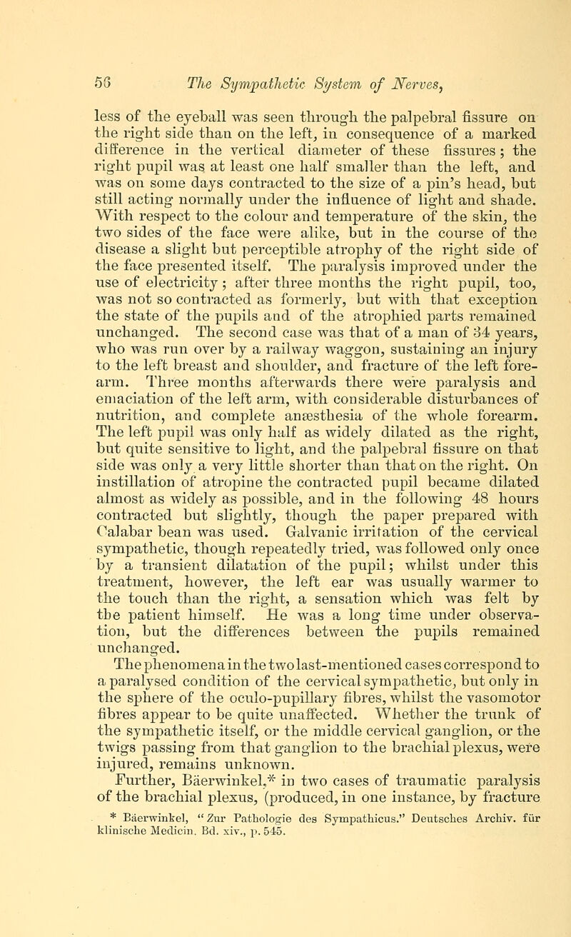 less of the eyeball was seen through the palpebral fissure on the right side than on the left, in consequence of a marked difference in the vertical diameter of these fissures; the right pupil was at least one half smaller than the left, and was on some days contracted to the size of a phi's head, but still acting normally under the influence of light and shade. With respect to the colour and temperature of the skin, the two sides of the face were alike, but in the course of the disease a slight but perceptible atrophy of the right side of the face presented itself. The paralysis improved under the use of electricity; after three months the right pupil, too, was not so contracted as formerly, but with that exception the state of the pupils and of the atrophied parts remained unchanged. The second case was that of a man of 34 years, who was run over by a railway waggon, sustaining an injury to the left breast and shoulder, and fracture of the left fore- arm. Three months afterwards there were paralysis and emaciation of the left arm, with considerable disturbances of nutrition, and complete ansesthesia of the whole forearm. The left pupil was only half as widely dilated as the right, but quite sensitive to light, and the palpebral fissure on that side was only a very little shorter than that on the right. On instillation of atropine the contracted pupil became dilated almost as widely as possible, and in the following 48 hours contracted but slightly, though the paper prepared with Calabar bean was used. Galvanic irritation of the cervical sympathetic, though repeatedly tried, was followed only once by a transient dilatation of the pupil; whilst under this treatment, however, the left ear was usually warmer to the touch than the right, a sensation which was felt by the patient himself. He was a long time under observa- tion, but the differences between the pupils remained unchanged. The phenomena in the two last-mentioned cases correspond to a paralysed condition of the cervical sympathetic, but only in the sphere of the oculo-pupillary fibres, whilst the vasomotor fibres appear to be quite unaffected. Whether the trunk of the sympathetic itself, or the middle cervical ganglion, or the twigs passing from that ganglion to the brachial plexus, were injured, remains unknown. Further, Baerwinkel,* in two cases of traumatic paralysis of the brachial plexus, (produced, in one instance, by fracture * Baerwinkel,  Zur Pathologie des Sympathicus. Deutsclaes Archiv. fiir kliniscke Medicin. Bd. xiv., p. 545.