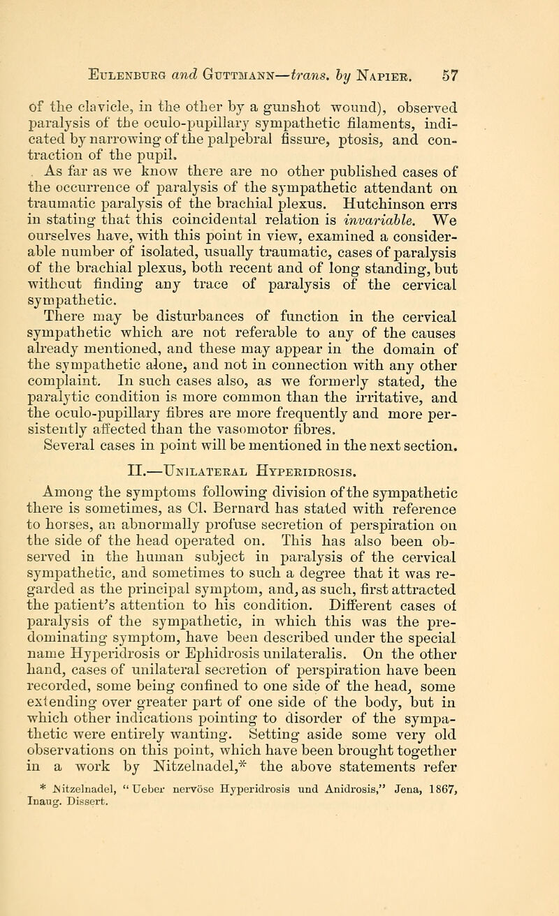 of the clavicle, in the other by a gunshot wound), observed paralysis of the oculo-pupillary sympathetic filaments, indi- cated by naiTOwing of the palpebral fissure, ptosis, and con- traction of the pupil. As far as we know there are no other published cases of the occurrence of paralysis of the sympathetic attendant on traumatic paralysis of the brachial plexus. Hutchinson errs in stating1 that this coincidental relation is invariable. We ourselves have, with this point in view, examined a consider- able number of isolated, usually traumatic, cases of paralysis of the brachial plexus, both recent and of long standing, but without finding any trace of paralysis of the cervical sympathetic. There may be disturbances of function in the cervical sympathetic which are not referable to any of the causes already mentioned, and these may appear in the domain of the sympathetic alone, and not in connection with any other complaint. In such cases also, as we formerly stated, the paralytic condition is more common than the irritative, and the oculo-pupillary fibres are more frequently and more per- sistently affected than the vasomotor fibres. Several cases in point will be mentioned in the next section. II.—Unilateral Hyperidrosis. Among the symptoms following division of the sympathetic there is sometimes, as CI. Bernard has stated with reference to horses, an abnormally profuse secretion of perspiration on the side of the head operated on. This has also been ob- served in the human subject in paralysis of the cervical sympathetic, and sometimes to such a degree that it was re- garded as the principal symptom, and, as such, first attracted the patient's attention to his condition. Different cases of paralysis of the sympathetic, in which this was the pre- dominating symptom, have been described under the special name Hyperidrosis or Ephidrosisunilateralis. On the other hand, cases of unilateral secretion of perspiration have been recorded, some being confined to one side of the head, some extending over greater part of one side of the body, but in which other indications pointing to disorder of the sympa- thetic were entirely wanting. Setting aside some very old observations on this point, which have been brought together in a work by Nitzelnadel,* the above statements refer * JNitzelnadel,  Ueber nervose Hyperidrosis und Anidrosis, Jena, 1867, Inauj?. Dissert.